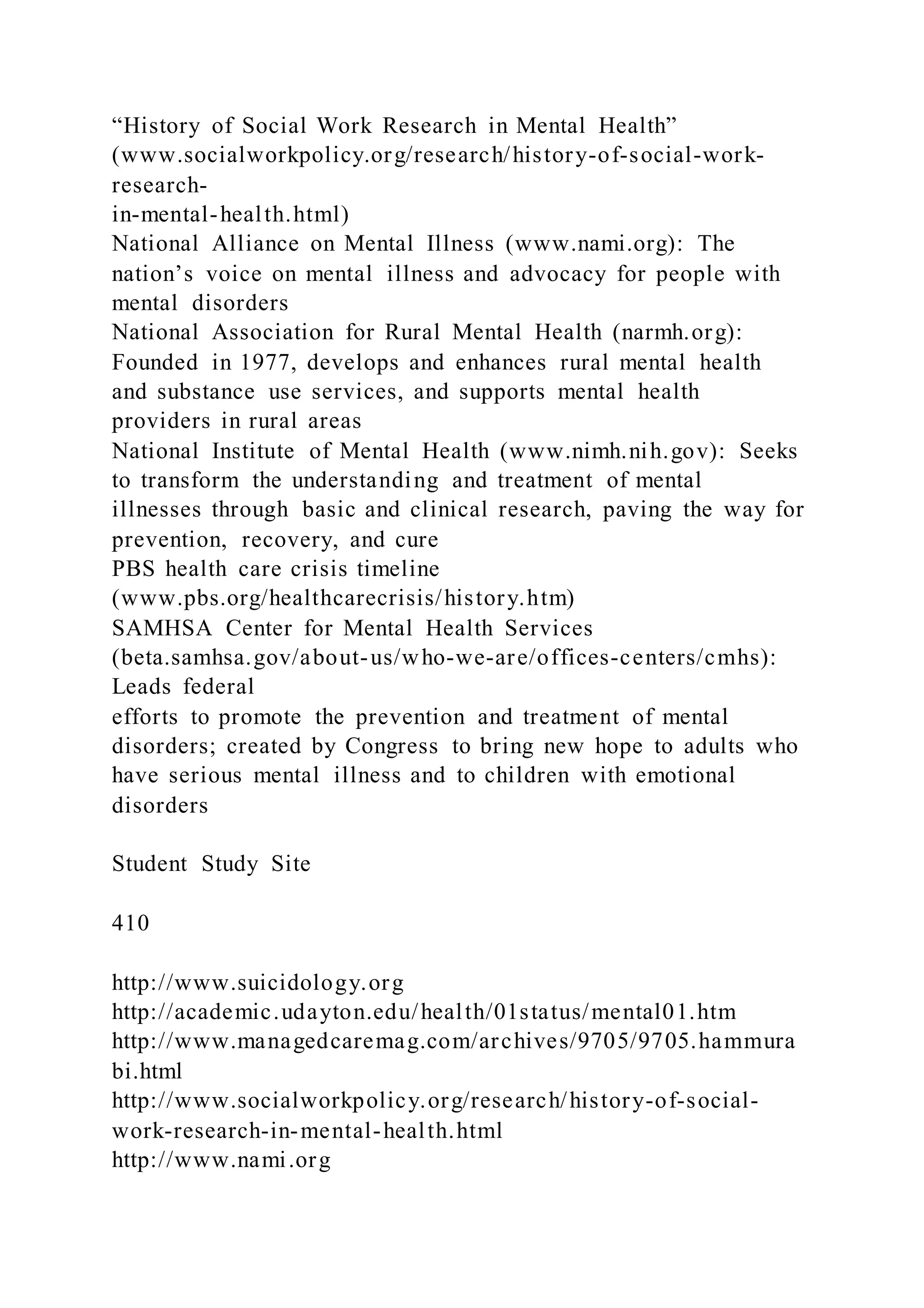 “History of Social Work Research in Mental Health”
(www.socialworkpolicy.org/research/history-of-social-work-
research-
in-mental-health.html)
National Alliance on Mental Illness (www.nami.org): The
nation’s voice on mental illness and advocacy for people with
mental disorders
National Association for Rural Mental Health (narmh.org):
Founded in 1977, develops and enhances rural mental health
and substance use services, and supports mental health
providers in rural areas
National Institute of Mental Health (www.nimh.nih.gov): Seeks
to transform the understanding and treatment of mental
illnesses through basic and clinical research, paving the way for
prevention, recovery, and cure
PBS health care crisis timeline
(www.pbs.org/healthcarecrisis/history.htm)
SAMHSA Center for Mental Health Services
(beta.samhsa.gov/about-us/who-we-are/offices-centers/cmhs):
Leads federal
efforts to promote the prevention and treatment of mental
disorders; created by Congress to bring new hope to adults who
have serious mental illness and to children with emotional
disorders
Student Study Site
410
http://www.suicidology.org
http://academic.udayton.edu/health/01status/mental01.htm
http://www.managedcaremag.com/archives/9705/9705.hammura
bi.html
http://www.socialworkpolicy.org/research/history-of-social-
work-research-in-mental-health.html
http://www.nami.org
 