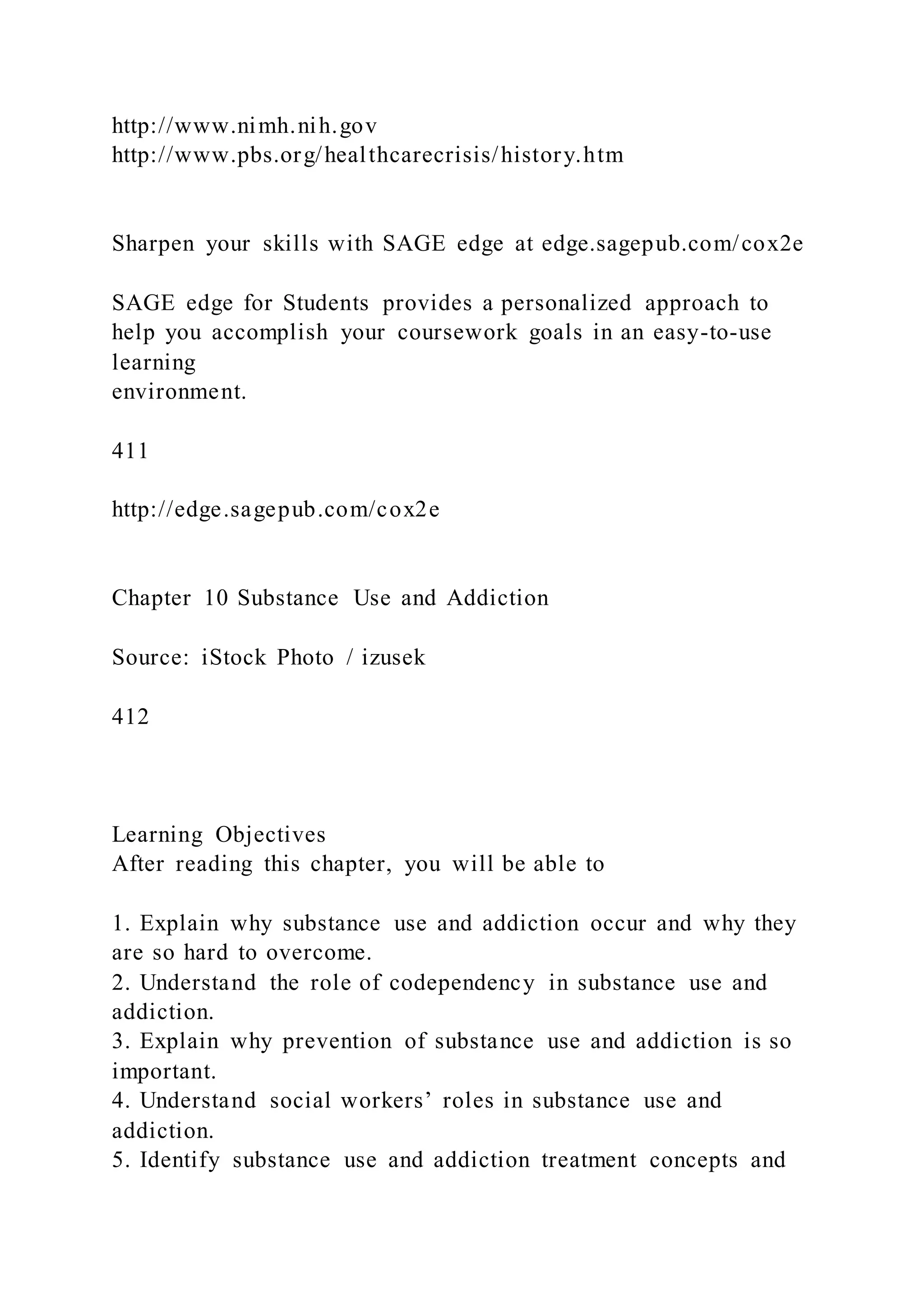 http://www.nimh.nih.gov
http://www.pbs.org/healthcarecrisis/history.htm
Sharpen your skills with SAGE edge at edge.sagepub.com/cox2e
SAGE edge for Students provides a personalized approach to
help you accomplish your coursework goals in an easy-to-use
learning
environment.
411
http://edge.sagepub.com/cox2e
Chapter 10 Substance Use and Addiction
Source: iStock Photo / izusek
412
Learning Objectives
After reading this chapter, you will be able to
1. Explain why substance use and addiction occur and why they
are so hard to overcome.
2. Understand the role of codependency in substance use and
addiction.
3. Explain why prevention of substance use and addiction is so
important.
4. Understand social workers’ roles in substance use and
addiction.
5. Identify substance use and addiction treatment concepts and
 