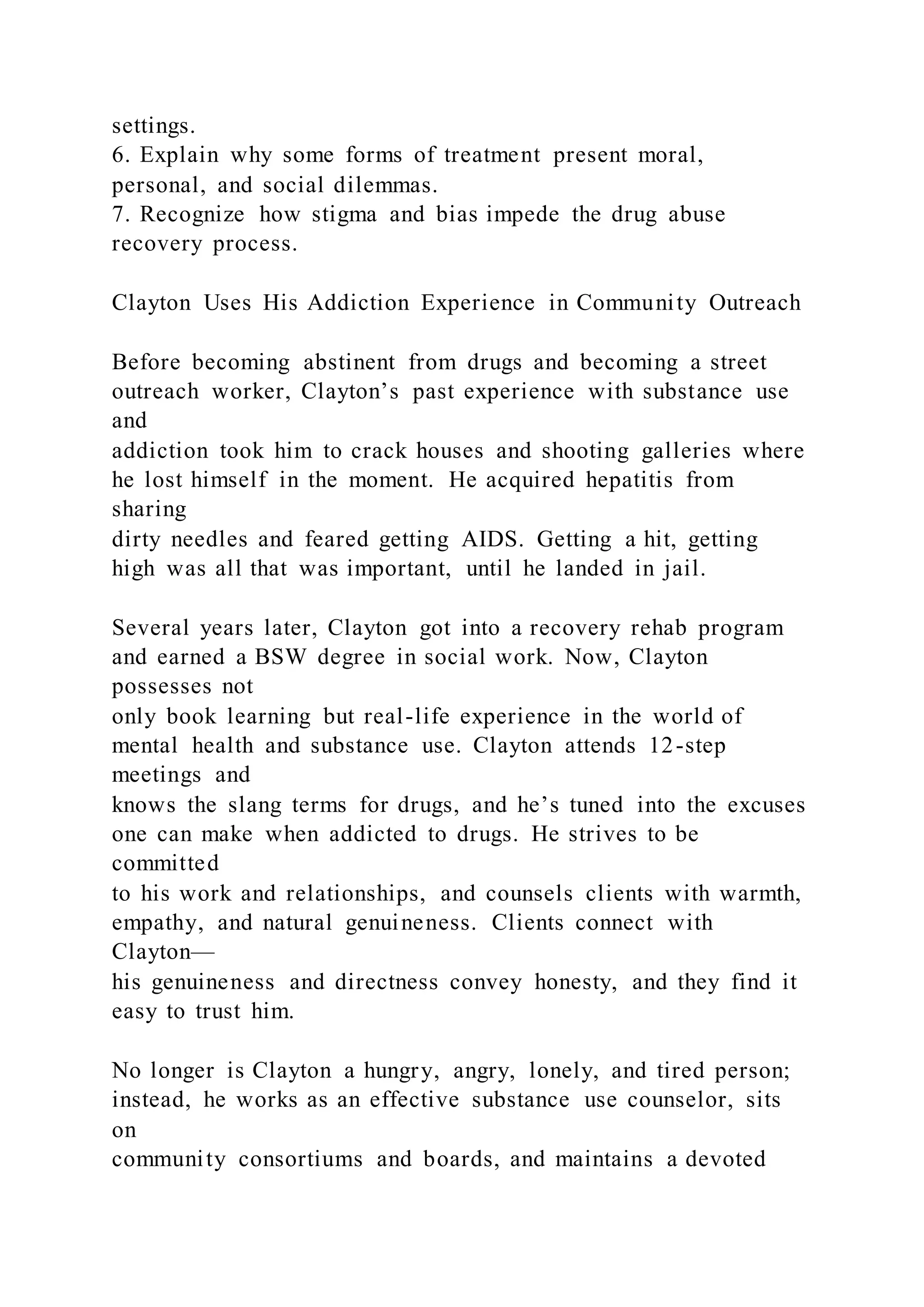 settings.
6. Explain why some forms of treatment present moral,
personal, and social dilemmas.
7. Recognize how stigma and bias impede the drug abuse
recovery process.
Clayton Uses His Addiction Experience in Community Outreach
Before becoming abstinent from drugs and becoming a street
outreach worker, Clayton’s past experience with substance use
and
addiction took him to crack houses and shooting galleries where
he lost himself in the moment. He acquired hepatitis from
sharing
dirty needles and feared getting AIDS. Getting a hit, getting
high was all that was important, until he landed in jail.
Several years later, Clayton got into a recovery rehab program
and earned a BSW degree in social work. Now, Clayton
possesses not
only book learning but real-life experience in the world of
mental health and substance use. Clayton attends 12-step
meetings and
knows the slang terms for drugs, and he’s tuned into the excuses
one can make when addicted to drugs. He strives to be
committed
to his work and relationships, and counsels clients with warmth,
empathy, and natural genuineness. Clients connect with
Clayton—
his genuineness and directness convey honesty, and they find it
easy to trust him.
No longer is Clayton a hungry, angry, lonely, and tired person;
instead, he works as an effective substance use counselor, sits
on
community consortiums and boards, and maintains a devoted
 