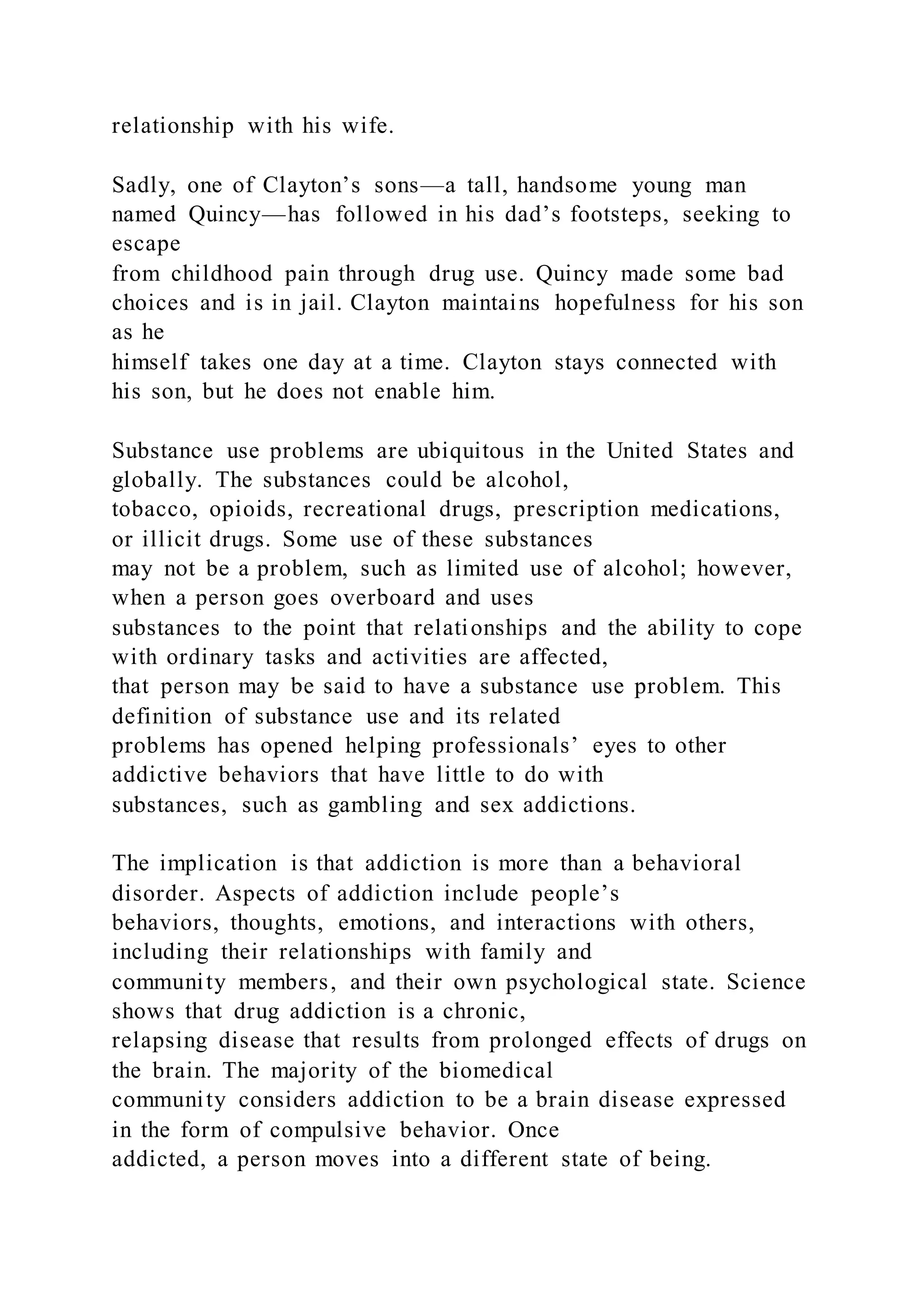relationship with his wife.
Sadly, one of Clayton’s sons—a tall, handsome young man
named Quincy—has followed in his dad’s footsteps, seeking to
escape
from childhood pain through drug use. Quincy made some bad
choices and is in jail. Clayton maintains hopefulness for his son
as he
himself takes one day at a time. Clayton stays connected with
his son, but he does not enable him.
Substance use problems are ubiquitous in the United States and
globally. The substances could be alcohol,
tobacco, opioids, recreational drugs, prescription medications,
or illicit drugs. Some use of these substances
may not be a problem, such as limited use of alcohol; however,
when a person goes overboard and uses
substances to the point that relationships and the ability to cope
with ordinary tasks and activities are affected,
that person may be said to have a substance use problem. This
definition of substance use and its related
problems has opened helping professionals’ eyes to other
addictive behaviors that have little to do with
substances, such as gambling and sex addictions.
The implication is that addiction is more than a behavioral
disorder. Aspects of addiction include people’s
behaviors, thoughts, emotions, and interactions with others,
including their relationships with family and
community members, and their own psychological state. Science
shows that drug addiction is a chronic,
relapsing disease that results from prolonged effects of drugs on
the brain. The majority of the biomedical
community considers addiction to be a brain disease expressed
in the form of compulsive behavior. Once
addicted, a person moves into a different state of being.
 