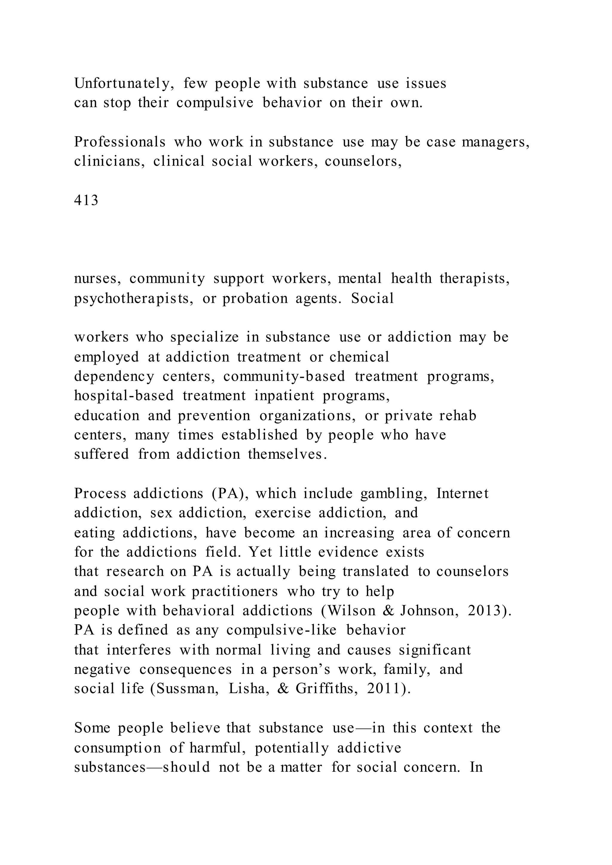 Unfortunately, few people with substance use issues
can stop their compulsive behavior on their own.
Professionals who work in substance use may be case managers,
clinicians, clinical social workers, counselors,
413
nurses, community support workers, mental health therapists,
psychotherapists, or probation agents. Social
workers who specialize in substance use or addiction may be
employed at addiction treatment or chemical
dependency centers, community-based treatment programs,
hospital-based treatment inpatient programs,
education and prevention organizations, or private rehab
centers, many times established by people who have
suffered from addiction themselves.
Process addictions (PA), which include gambling, Internet
addiction, sex addiction, exercise addiction, and
eating addictions, have become an increasing area of concern
for the addictions field. Yet little evidence exists
that research on PA is actually being translated to counselors
and social work practitioners who try to help
people with behavioral addictions (Wilson & Johnson, 2013).
PA is defined as any compulsive-like behavior
that interferes with normal living and causes significant
negative consequences in a person’s work, family, and
social life (Sussman, Lisha, & Griffiths, 2011).
Some people believe that substance use—in this context the
consumption of harmful, potentially addictive
substances—should not be a matter for social concern. In
 