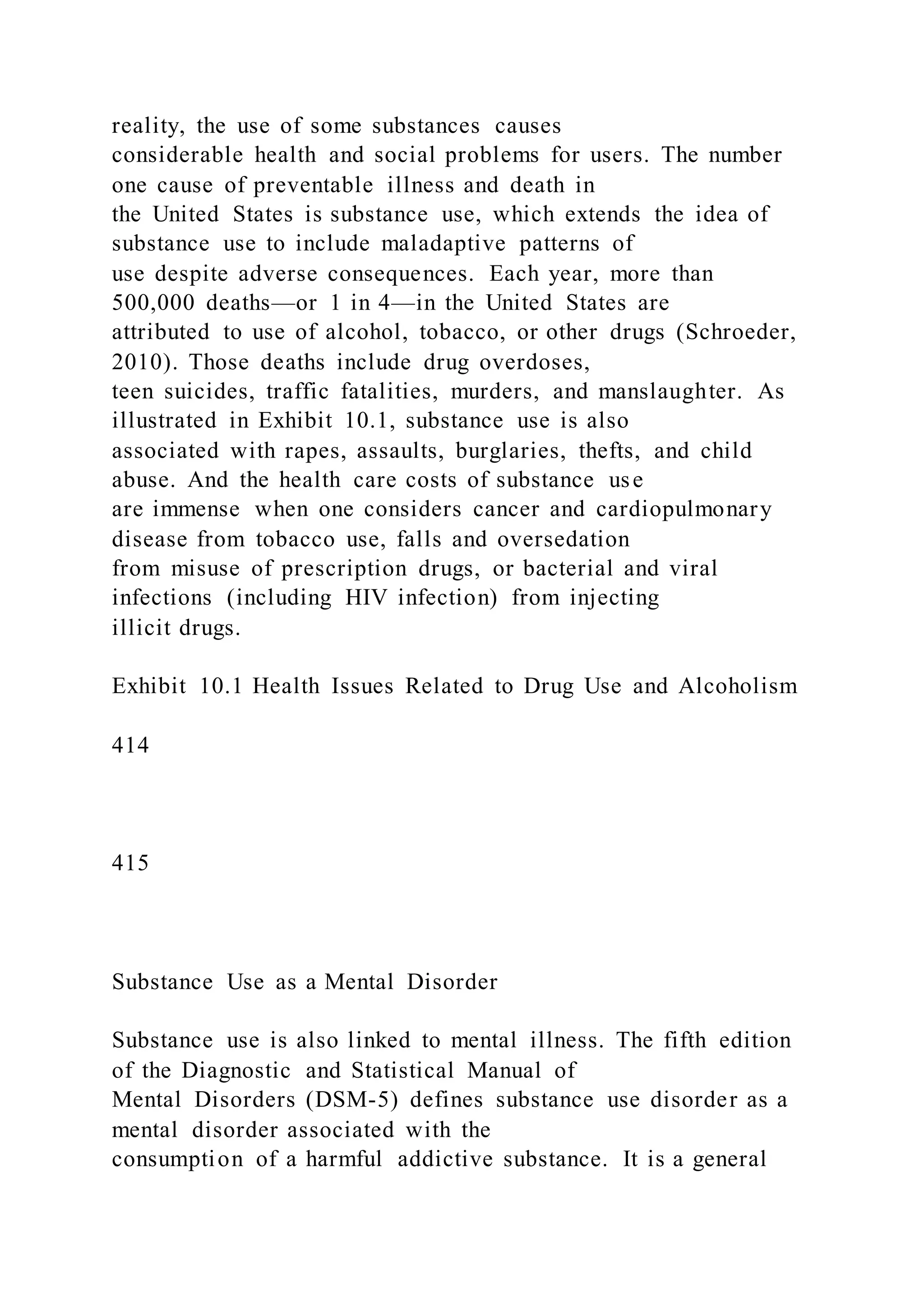reality, the use of some substances causes
considerable health and social problems for users. The number
one cause of preventable illness and death in
the United States is substance use, which extends the idea of
substance use to include maladaptive patterns of
use despite adverse consequences. Each year, more than
500,000 deaths—or 1 in 4—in the United States are
attributed to use of alcohol, tobacco, or other drugs (Schroeder,
2010). Those deaths include drug overdoses,
teen suicides, traffic fatalities, murders, and manslaughter. As
illustrated in Exhibit 10.1, substance use is also
associated with rapes, assaults, burglaries, thefts, and child
abuse. And the health care costs of substance use
are immense when one considers cancer and cardiopulmonary
disease from tobacco use, falls and oversedation
from misuse of prescription drugs, or bacterial and viral
infections (including HIV infection) from injecting
illicit drugs.
Exhibit 10.1 Health Issues Related to Drug Use and Alcoholism
414
415
Substance Use as a Mental Disorder
Substance use is also linked to mental illness. The fifth edition
of the Diagnostic and Statistical Manual of
Mental Disorders (DSM-5) defines substance use disorder as a
mental disorder associated with the
consumption of a harmful addictive substance. It is a general
 