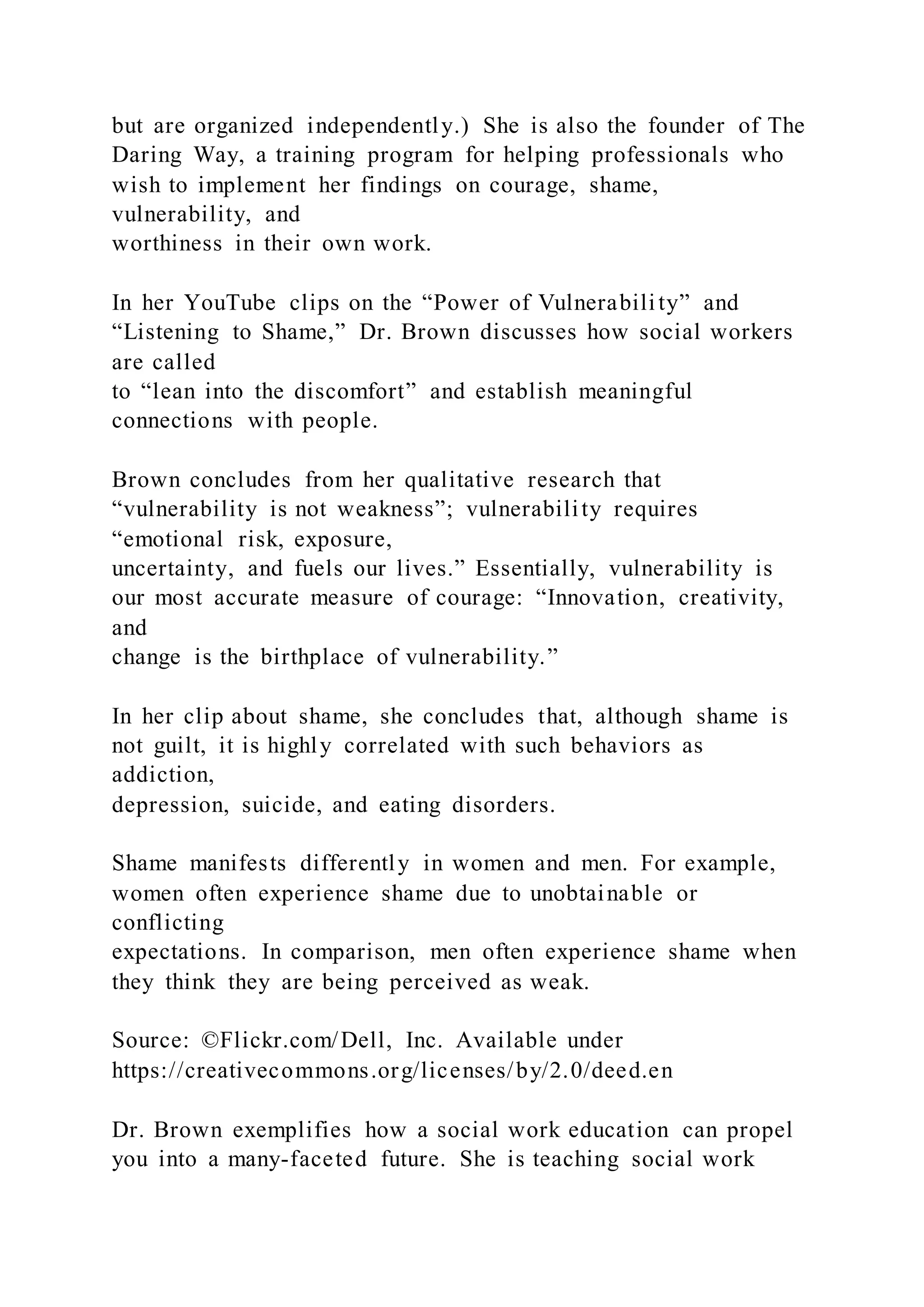 but are organized independently.) She is also the founder of The
Daring Way, a training program for helping professionals who
wish to implement her findings on courage, shame,
vulnerability, and
worthiness in their own work.
In her YouTube clips on the “Power of Vulnerability” and
“Listening to Shame,” Dr. Brown discusses how social workers
are called
to “lean into the discomfort” and establish meaningful
connections with people.
Brown concludes from her qualitative research that
“vulnerability is not weakness”; vulnerability requires
“emotional risk, exposure,
uncertainty, and fuels our lives.” Essentially, vulnerability is
our most accurate measure of courage: “Innovation, creativity,
and
change is the birthplace of vulnerability.”
In her clip about shame, she concludes that, although shame is
not guilt, it is highly correlated with such behaviors as
addiction,
depression, suicide, and eating disorders.
Shame manifests differently in women and men. For example,
women often experience shame due to unobtainable or
conflicting
expectations. In comparison, men often experience shame when
they think they are being perceived as weak.
Source: ©Flickr.com/Dell, Inc. Available under
https://creativecommons.org/licenses/by/2.0/deed.en
Dr. Brown exemplifies how a social work education can propel
you into a many-faceted future. She is teaching social work
 
