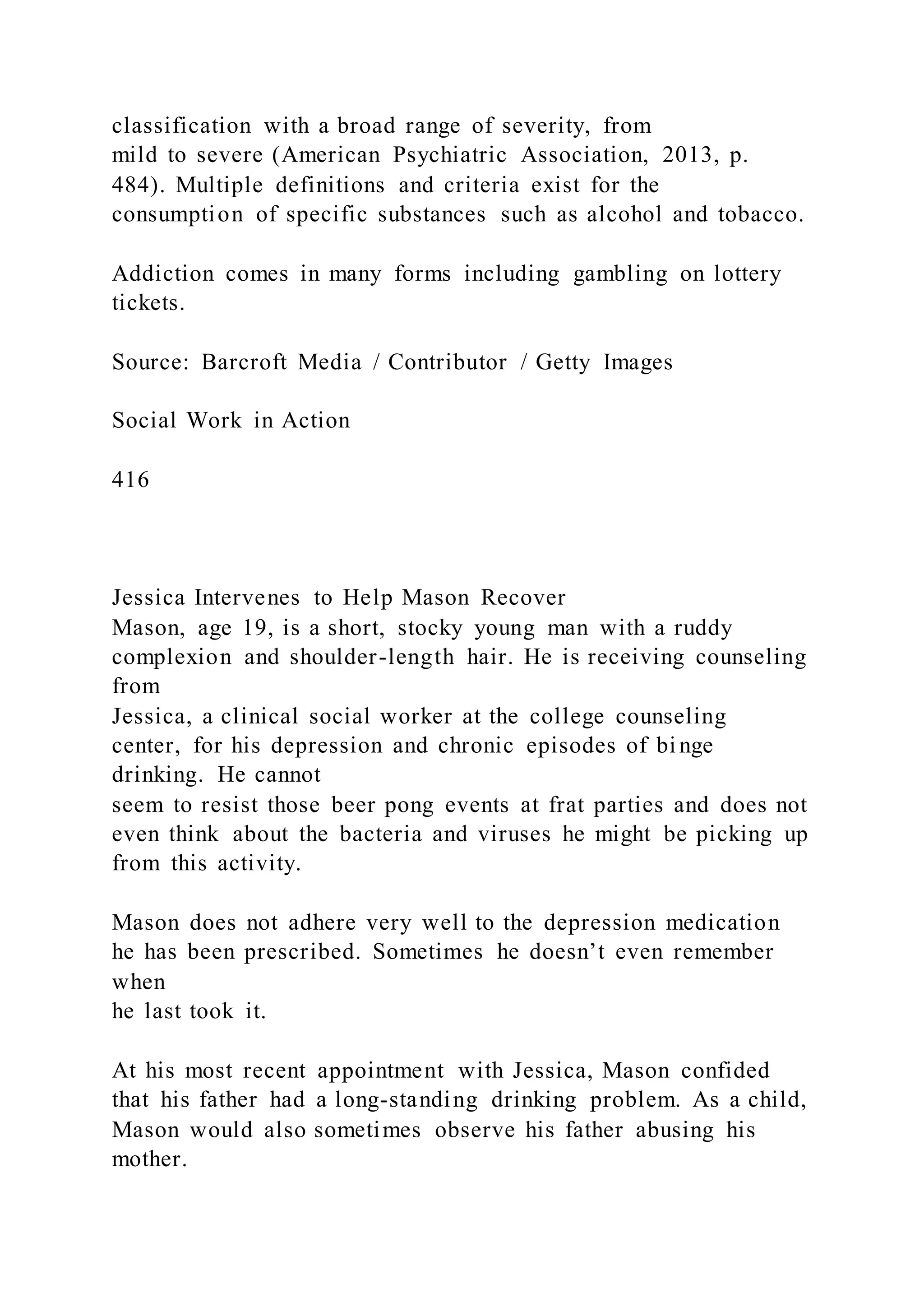 classification with a broad range of severity, from
mild to severe (American Psychiatric Association, 2013, p.
484). Multiple definitions and criteria exist for the
consumption of specific substances such as alcohol and tobacco.
Addiction comes in many forms including gambling on lottery
tickets.
Source: Barcroft Media / Contributor / Getty Images
Social Work in Action
416
Jessica Intervenes to Help Mason Recover
Mason, age 19, is a short, stocky young man with a ruddy
complexion and shoulder-length hair. He is receiving counseling
from
Jessica, a clinical social worker at the college counseling
center, for his depression and chronic episodes of bi nge
drinking. He cannot
seem to resist those beer pong events at frat parties and does not
even think about the bacteria and viruses he might be picking up
from this activity.
Mason does not adhere very well to the depression medication
he has been prescribed. Sometimes he doesn’t even remember
when
he last took it.
At his most recent appointment with Jessica, Mason confided
that his father had a long-standing drinking problem. As a child,
Mason would also sometimes observe his father abusing his
mother.
 