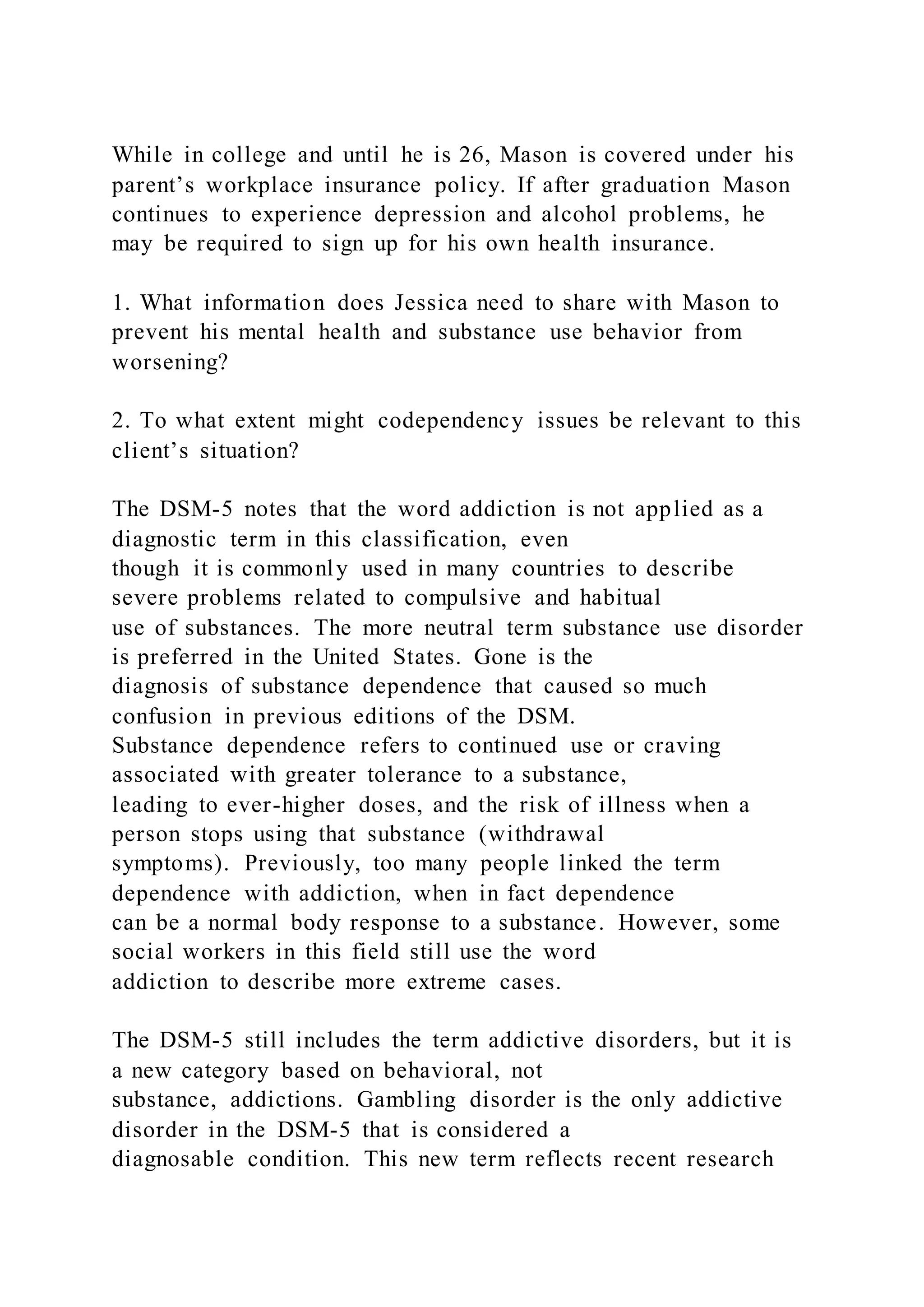 While in college and until he is 26, Mason is covered under his
parent’s workplace insurance policy. If after graduation Mason
continues to experience depression and alcohol problems, he
may be required to sign up for his own health insurance.
1. What information does Jessica need to share with Mason to
prevent his mental health and substance use behavior from
worsening?
2. To what extent might codependency issues be relevant to this
client’s situation?
The DSM-5 notes that the word addiction is not applied as a
diagnostic term in this classification, even
though it is commonly used in many countries to describe
severe problems related to compulsive and habitual
use of substances. The more neutral term substance use disorder
is preferred in the United States. Gone is the
diagnosis of substance dependence that caused so much
confusion in previous editions of the DSM.
Substance dependence refers to continued use or craving
associated with greater tolerance to a substance,
leading to ever-higher doses, and the risk of illness when a
person stops using that substance (withdrawal
symptoms). Previously, too many people linked the term
dependence with addiction, when in fact dependence
can be a normal body response to a substance. However, some
social workers in this field still use the word
addiction to describe more extreme cases.
The DSM-5 still includes the term addictive disorders, but it is
a new category based on behavioral, not
substance, addictions. Gambling disorder is the only addictive
disorder in the DSM-5 that is considered a
diagnosable condition. This new term reflects recent research
 