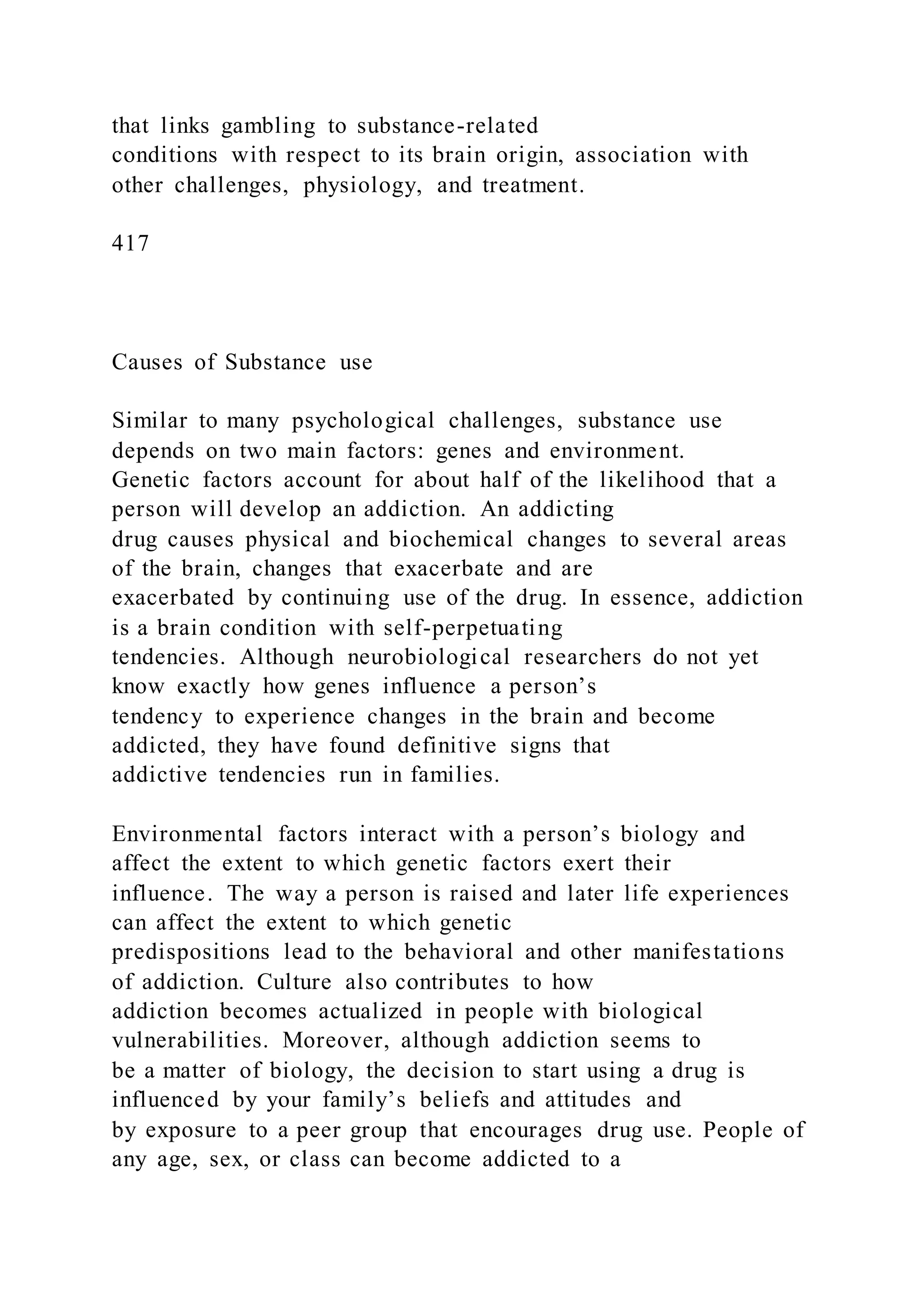 that links gambling to substance-related
conditions with respect to its brain origin, association with
other challenges, physiology, and treatment.
417
Causes of Substance use
Similar to many psychological challenges, substance use
depends on two main factors: genes and environment.
Genetic factors account for about half of the likelihood that a
person will develop an addiction. An addicting
drug causes physical and biochemical changes to several areas
of the brain, changes that exacerbate and are
exacerbated by continuing use of the drug. In essence, addiction
is a brain condition with self-perpetuating
tendencies. Although neurobiological researchers do not yet
know exactly how genes influence a person’s
tendency to experience changes in the brain and become
addicted, they have found definitive signs that
addictive tendencies run in families.
Environmental factors interact with a person’s biology and
affect the extent to which genetic factors exert their
influence. The way a person is raised and later life experiences
can affect the extent to which genetic
predispositions lead to the behavioral and other manifestations
of addiction. Culture also contributes to how
addiction becomes actualized in people with biological
vulnerabilities. Moreover, although addiction seems to
be a matter of biology, the decision to start using a drug is
influenced by your family’s beliefs and attitudes and
by exposure to a peer group that encourages drug use. People of
any age, sex, or class can become addicted to a
 