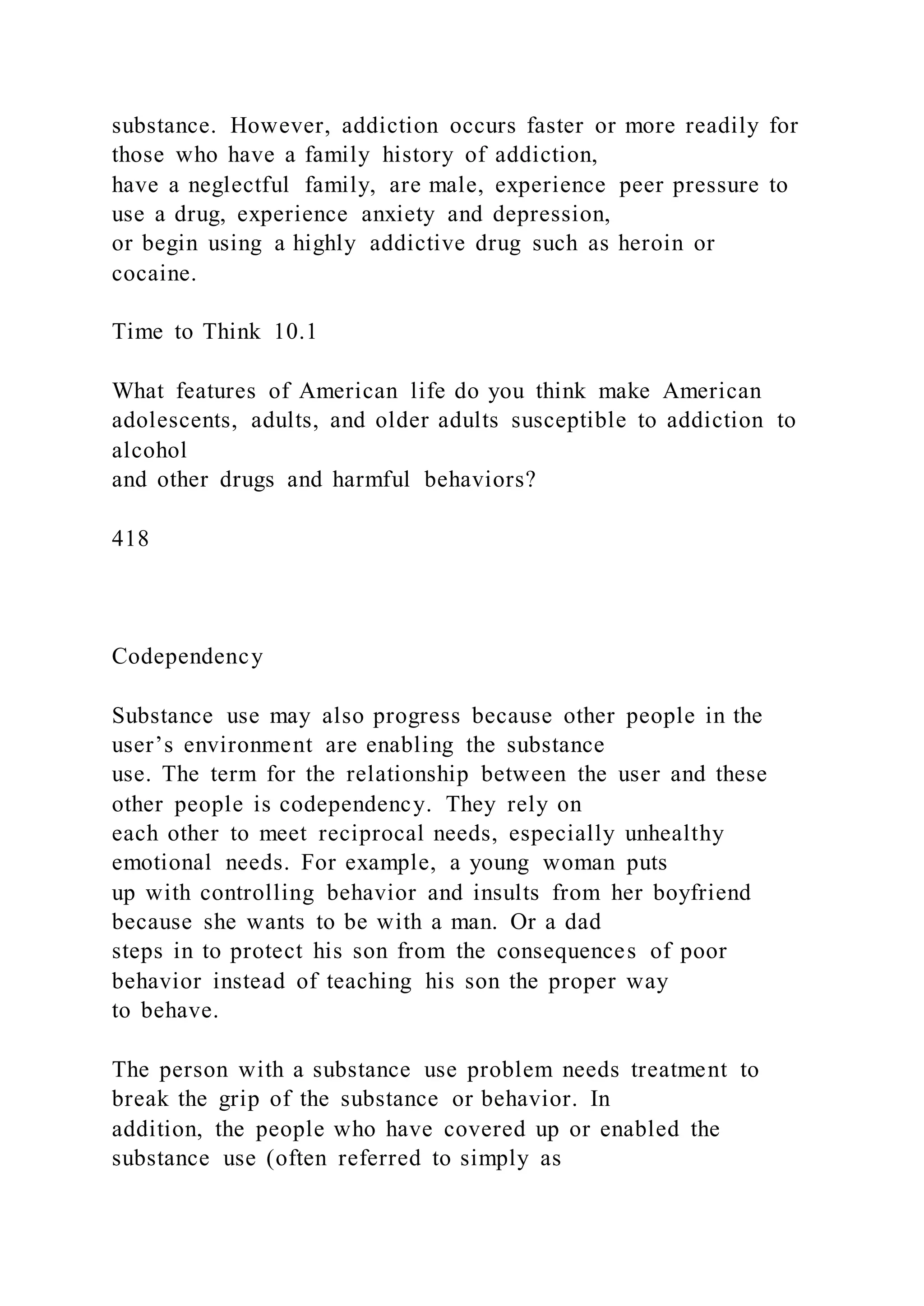 substance. However, addiction occurs faster or more readily for
those who have a family history of addiction,
have a neglectful family, are male, experience peer pressure to
use a drug, experience anxiety and depression,
or begin using a highly addictive drug such as heroin or
cocaine.
Time to Think 10.1
What features of American life do you think make American
adolescents, adults, and older adults susceptible to addiction to
alcohol
and other drugs and harmful behaviors?
418
Codependency
Substance use may also progress because other people in the
user’s environment are enabling the substance
use. The term for the relationship between the user and these
other people is codependency. They rely on
each other to meet reciprocal needs, especially unhealthy
emotional needs. For example, a young woman puts
up with controlling behavior and insults from her boyfriend
because she wants to be with a man. Or a dad
steps in to protect his son from the consequences of poor
behavior instead of teaching his son the proper way
to behave.
The person with a substance use problem needs treatment to
break the grip of the substance or behavior. In
addition, the people who have covered up or enabled the
substance use (often referred to simply as
 