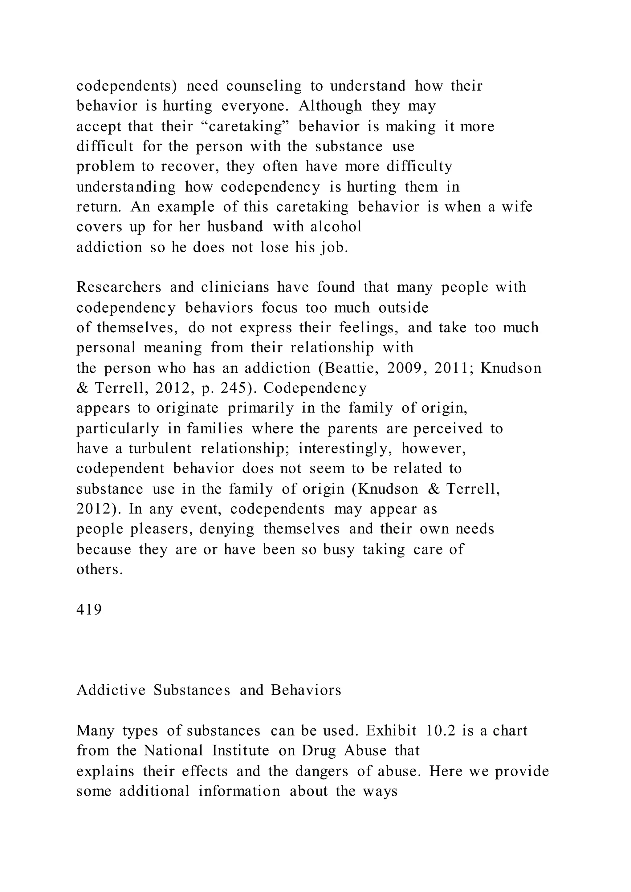 codependents) need counseling to understand how their
behavior is hurting everyone. Although they may
accept that their “caretaking” behavior is making it more
difficult for the person with the substance use
problem to recover, they often have more difficulty
understanding how codependency is hurting them in
return. An example of this caretaking behavior is when a wife
covers up for her husband with alcohol
addiction so he does not lose his job.
Researchers and clinicians have found that many people with
codependency behaviors focus too much outside
of themselves, do not express their feelings, and take too much
personal meaning from their relationship with
the person who has an addiction (Beattie, 2009, 2011; Knudson
& Terrell, 2012, p. 245). Codependency
appears to originate primarily in the family of origin,
particularly in families where the parents are perceived to
have a turbulent relationship; interestingly, however,
codependent behavior does not seem to be related to
substance use in the family of origin (Knudson & Terrell,
2012). In any event, codependents may appear as
people pleasers, denying themselves and their own needs
because they are or have been so busy taking care of
others.
419
Addictive Substances and Behaviors
Many types of substances can be used. Exhibit 10.2 is a chart
from the National Institute on Drug Abuse that
explains their effects and the dangers of abuse. Here we provide
some additional information about the ways
 