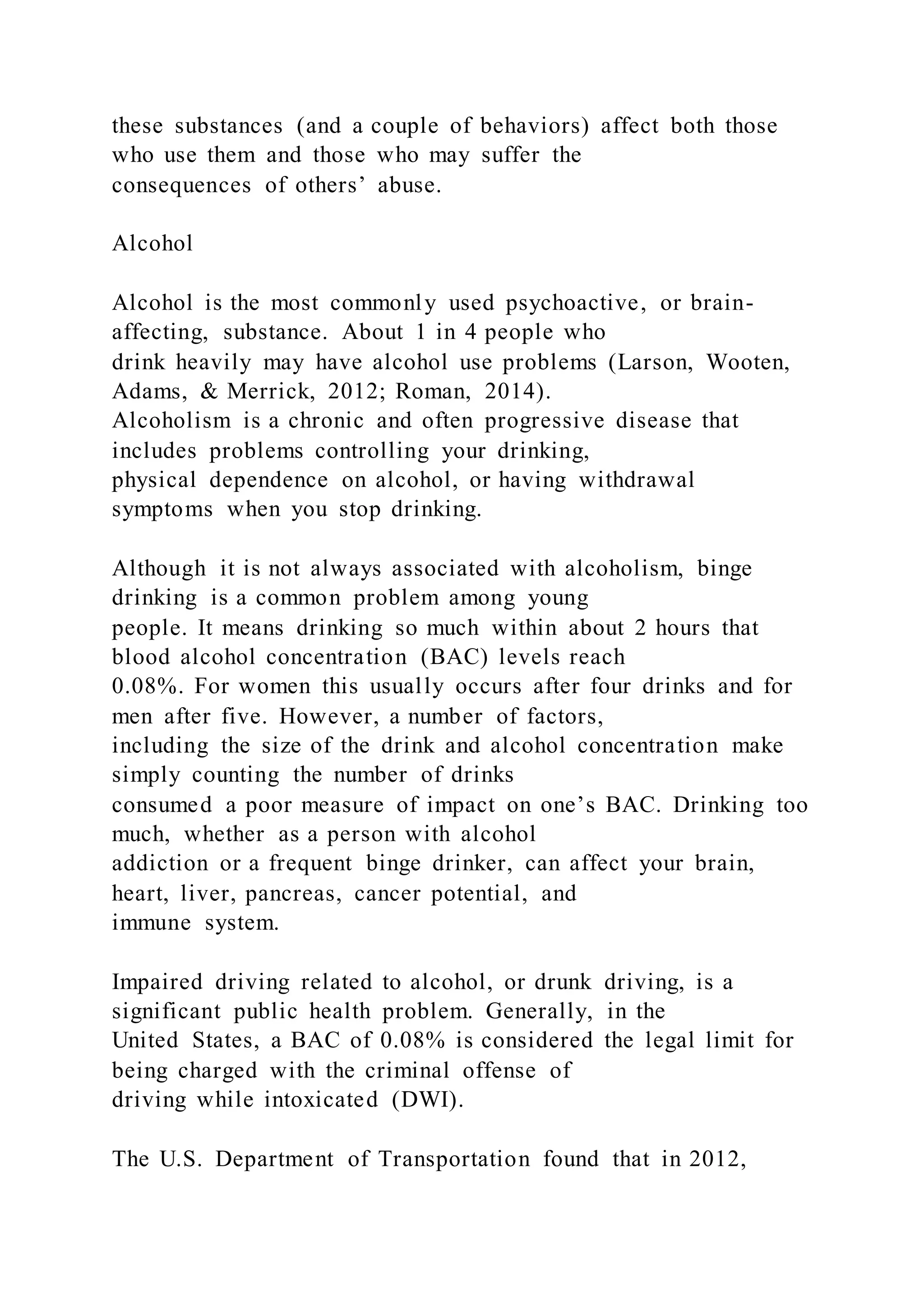these substances (and a couple of behaviors) affect both those
who use them and those who may suffer the
consequences of others’ abuse.
Alcohol
Alcohol is the most commonly used psychoactive, or brain-
affecting, substance. About 1 in 4 people who
drink heavily may have alcohol use problems (Larson, Wooten,
Adams, & Merrick, 2012; Roman, 2014).
Alcoholism is a chronic and often progressive disease that
includes problems controlling your drinking,
physical dependence on alcohol, or having withdrawal
symptoms when you stop drinking.
Although it is not always associated with alcoholism, binge
drinking is a common problem among young
people. It means drinking so much within about 2 hours that
blood alcohol concentration (BAC) levels reach
0.08%. For women this usually occurs after four drinks and for
men after five. However, a number of factors,
including the size of the drink and alcohol concentration make
simply counting the number of drinks
consumed a poor measure of impact on one’s BAC. Drinking too
much, whether as a person with alcohol
addiction or a frequent binge drinker, can affect your brain,
heart, liver, pancreas, cancer potential, and
immune system.
Impaired driving related to alcohol, or drunk driving, is a
significant public health problem. Generally, in the
United States, a BAC of 0.08% is considered the legal limit for
being charged with the criminal offense of
driving while intoxicated (DWI).
The U.S. Department of Transportation found that in 2012,
 