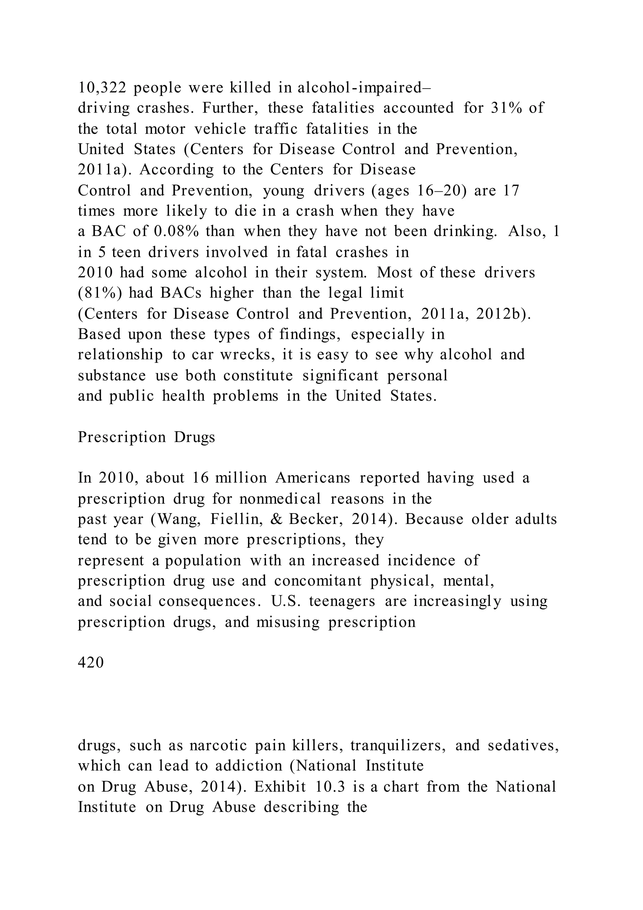 10,322 people were killed in alcohol-impaired–
driving crashes. Further, these fatalities accounted for 31% of
the total motor vehicle traffic fatalities in the
United States (Centers for Disease Control and Prevention,
2011a). According to the Centers for Disease
Control and Prevention, young drivers (ages 16–20) are 17
times more likely to die in a crash when they have
a BAC of 0.08% than when they have not been drinking. Also, 1
in 5 teen drivers involved in fatal crashes in
2010 had some alcohol in their system. Most of these drivers
(81%) had BACs higher than the legal limit
(Centers for Disease Control and Prevention, 2011a, 2012b).
Based upon these types of findings, especially in
relationship to car wrecks, it is easy to see why alcohol and
substance use both constitute significant personal
and public health problems in the United States.
Prescription Drugs
In 2010, about 16 million Americans reported having used a
prescription drug for nonmedical reasons in the
past year (Wang, Fiellin, & Becker, 2014). Because older adults
tend to be given more prescriptions, they
represent a population with an increased incidence of
prescription drug use and concomitant physical, mental,
and social consequences. U.S. teenagers are increasingly using
prescription drugs, and misusing prescription
420
drugs, such as narcotic pain killers, tranquilizers, and sedatives,
which can lead to addiction (National Institute
on Drug Abuse, 2014). Exhibit 10.3 is a chart from the National
Institute on Drug Abuse describing the
 