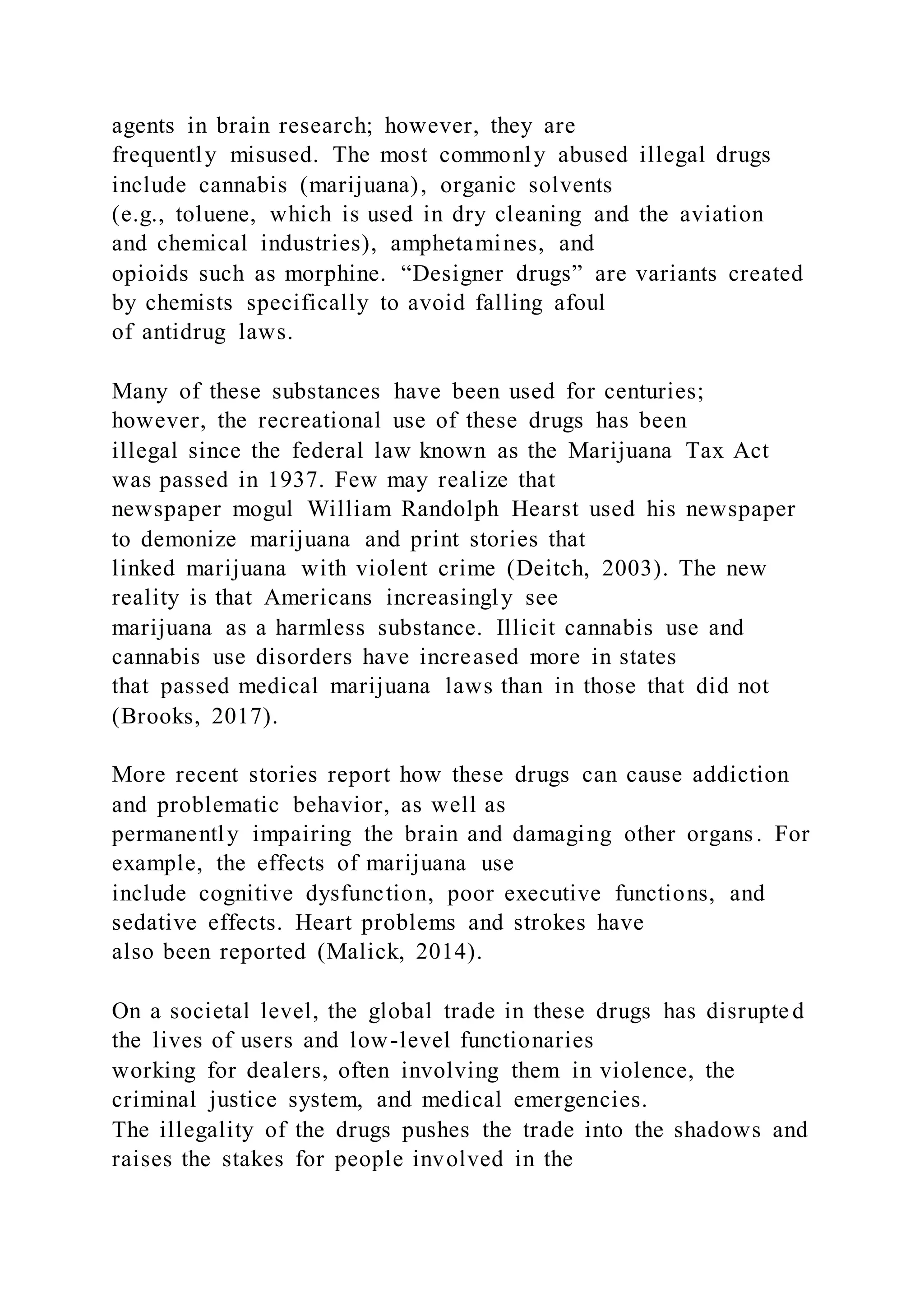 agents in brain research; however, they are
frequently misused. The most commonly abused illegal drugs
include cannabis (marijuana), organic solvents
(e.g., toluene, which is used in dry cleaning and the aviation
and chemical industries), amphetamines, and
opioids such as morphine. “Designer drugs” are variants created
by chemists specifically to avoid falling afoul
of antidrug laws.
Many of these substances have been used for centuries;
however, the recreational use of these drugs has been
illegal since the federal law known as the Marijuana Tax Act
was passed in 1937. Few may realize that
newspaper mogul William Randolph Hearst used his newspaper
to demonize marijuana and print stories that
linked marijuana with violent crime (Deitch, 2003). The new
reality is that Americans increasingly see
marijuana as a harmless substance. Illicit cannabis use and
cannabis use disorders have increased more in states
that passed medical marijuana laws than in those that did not
(Brooks, 2017).
More recent stories report how these drugs can cause addiction
and problematic behavior, as well as
permanently impairing the brain and damaging other organs. For
example, the effects of marijuana use
include cognitive dysfunction, poor executive functions, and
sedative effects. Heart problems and strokes have
also been reported (Malick, 2014).
On a societal level, the global trade in these drugs has disrupte d
the lives of users and low-level functionaries
working for dealers, often involving them in violence, the
criminal justice system, and medical emergencies.
The illegality of the drugs pushes the trade into the shadows and
raises the stakes for people involved in the
 