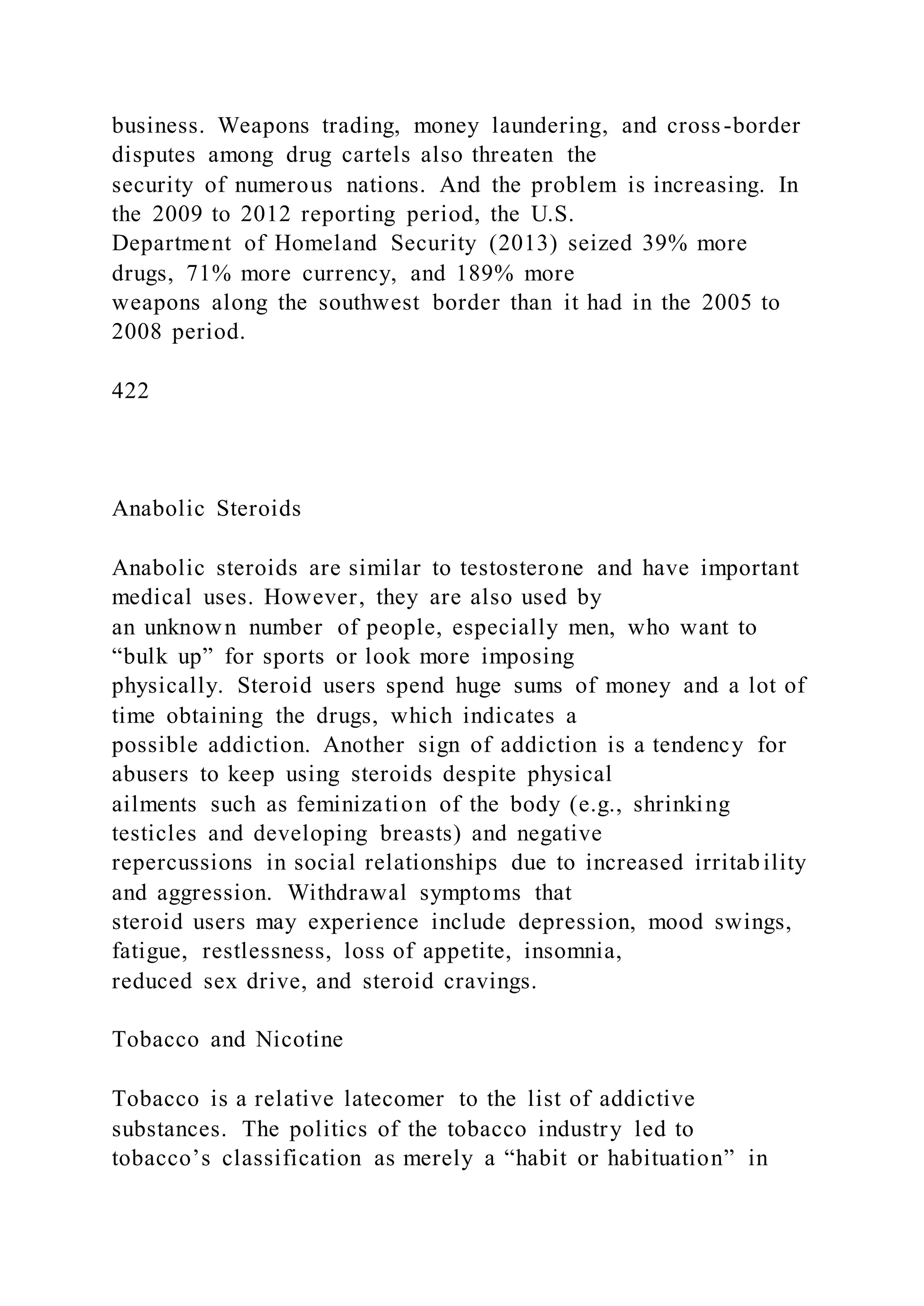 business. Weapons trading, money laundering, and cross-border
disputes among drug cartels also threaten the
security of numerous nations. And the problem is increasing. In
the 2009 to 2012 reporting period, the U.S.
Department of Homeland Security (2013) seized 39% more
drugs, 71% more currency, and 189% more
weapons along the southwest border than it had in the 2005 to
2008 period.
422
Anabolic Steroids
Anabolic steroids are similar to testosterone and have important
medical uses. However, they are also used by
an unknown number of people, especially men, who want to
“bulk up” for sports or look more imposing
physically. Steroid users spend huge sums of money and a lot of
time obtaining the drugs, which indicates a
possible addiction. Another sign of addiction is a tendency for
abusers to keep using steroids despite physical
ailments such as feminization of the body (e.g., shrinking
testicles and developing breasts) and negative
repercussions in social relationships due to increased irritability
and aggression. Withdrawal symptoms that
steroid users may experience include depression, mood swings,
fatigue, restlessness, loss of appetite, insomnia,
reduced sex drive, and steroid cravings.
Tobacco and Nicotine
Tobacco is a relative latecomer to the list of addictive
substances. The politics of the tobacco industry led to
tobacco’s classification as merely a “habit or habituation” in
 