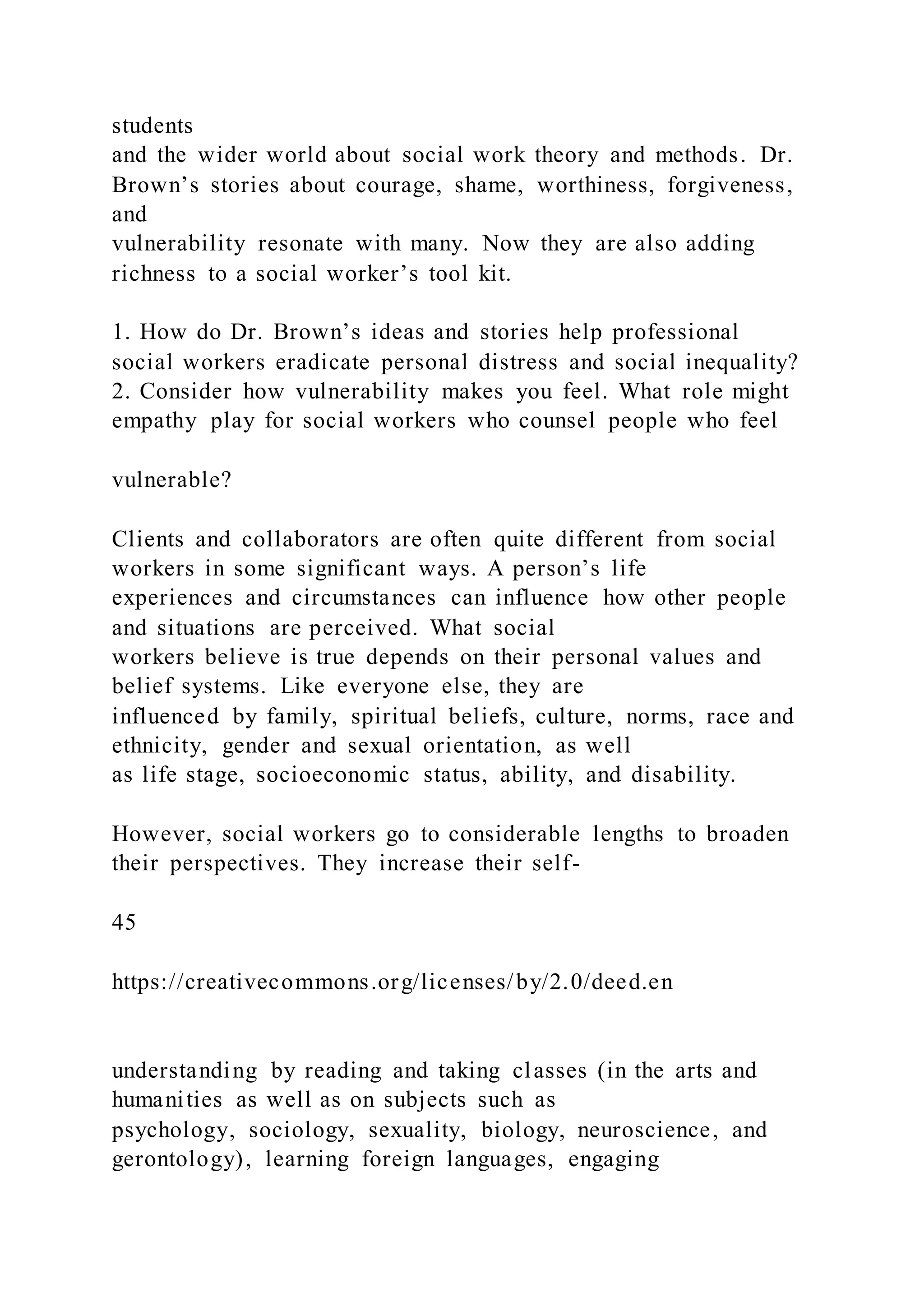 students
and the wider world about social work theory and methods. Dr.
Brown’s stories about courage, shame, worthiness, forgiveness,
and
vulnerability resonate with many. Now they are also adding
richness to a social worker’s tool kit.
1. How do Dr. Brown’s ideas and stories help professional
social workers eradicate personal distress and social inequality?
2. Consider how vulnerability makes you feel. What role might
empathy play for social workers who counsel people who feel
vulnerable?
Clients and collaborators are often quite different from social
workers in some significant ways. A person’s life
experiences and circumstances can influence how other people
and situations are perceived. What social
workers believe is true depends on their personal values and
belief systems. Like everyone else, they are
influenced by family, spiritual beliefs, culture, norms, race and
ethnicity, gender and sexual orientation, as well
as life stage, socioeconomic status, ability, and disability.
However, social workers go to considerable lengths to broaden
their perspectives. They increase their self-
45
https://creativecommons.org/licenses/by/2.0/deed.en
understanding by reading and taking classes (in the arts and
humanities as well as on subjects such as
psychology, sociology, sexuality, biology, neuroscience, and
gerontology), learning foreign languages, engaging
 