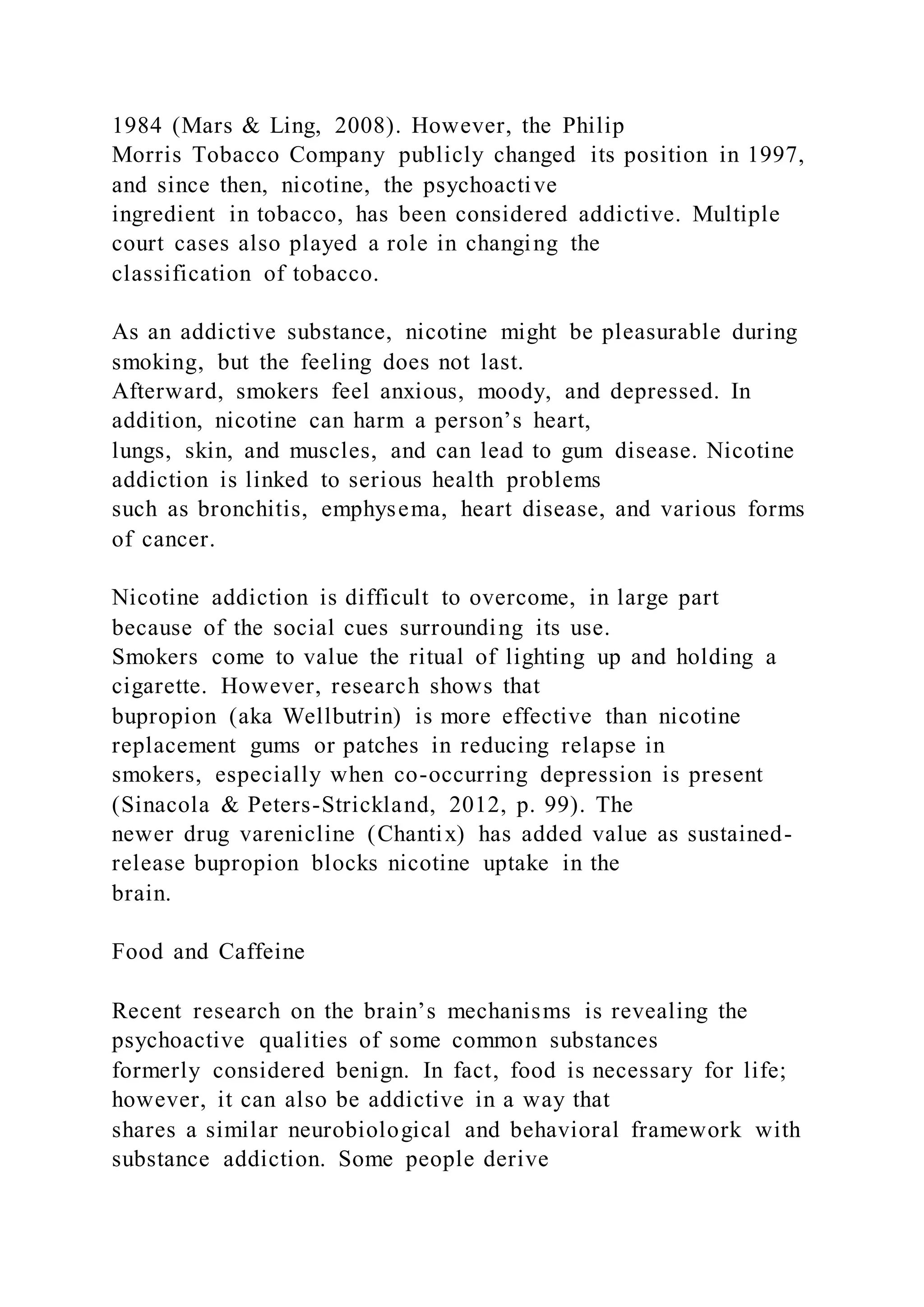 1984 (Mars & Ling, 2008). However, the Philip
Morris Tobacco Company publicly changed its position in 1997,
and since then, nicotine, the psychoactive
ingredient in tobacco, has been considered addictive. Multiple
court cases also played a role in changing the
classification of tobacco.
As an addictive substance, nicotine might be pleasurable during
smoking, but the feeling does not last.
Afterward, smokers feel anxious, moody, and depressed. In
addition, nicotine can harm a person’s heart,
lungs, skin, and muscles, and can lead to gum disease. Nicotine
addiction is linked to serious health problems
such as bronchitis, emphysema, heart disease, and various forms
of cancer.
Nicotine addiction is difficult to overcome, in large part
because of the social cues surrounding its use.
Smokers come to value the ritual of lighting up and holding a
cigarette. However, research shows that
bupropion (aka Wellbutrin) is more effective than nicotine
replacement gums or patches in reducing relapse in
smokers, especially when co-occurring depression is present
(Sinacola & Peters-Strickland, 2012, p. 99). The
newer drug varenicline (Chantix) has added value as sustained-
release bupropion blocks nicotine uptake in the
brain.
Food and Caffeine
Recent research on the brain’s mechanisms is revealing the
psychoactive qualities of some common substances
formerly considered benign. In fact, food is necessary for life;
however, it can also be addictive in a way that
shares a similar neurobiological and behavioral framework with
substance addiction. Some people derive
 