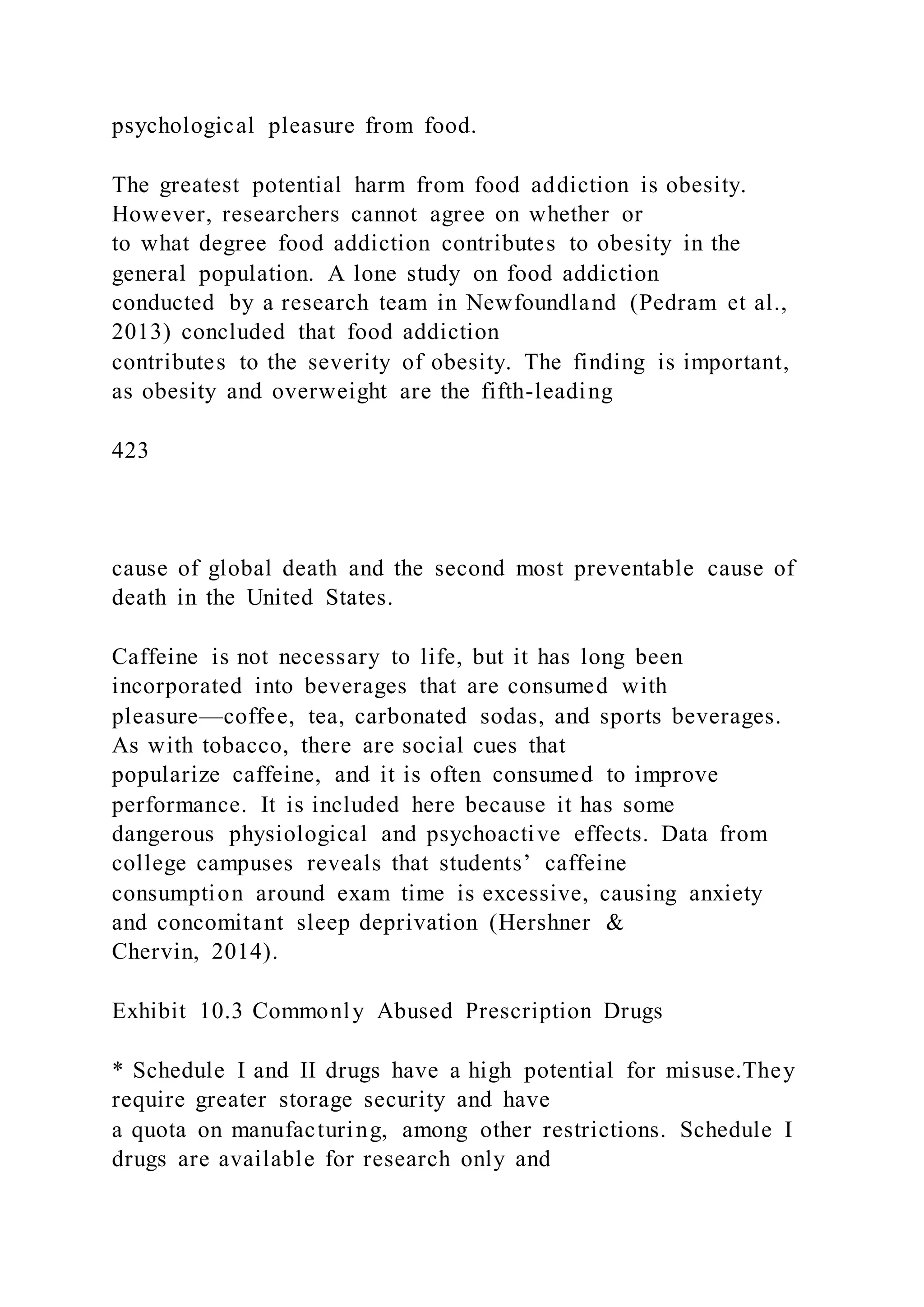 psychological pleasure from food.
The greatest potential harm from food addiction is obesity.
However, researchers cannot agree on whether or
to what degree food addiction contributes to obesity in the
general population. A lone study on food addiction
conducted by a research team in Newfoundland (Pedram et al.,
2013) concluded that food addiction
contributes to the severity of obesity. The finding is important,
as obesity and overweight are the fifth-leading
423
cause of global death and the second most preventable cause of
death in the United States.
Caffeine is not necessary to life, but it has long been
incorporated into beverages that are consumed with
pleasure—coffee, tea, carbonated sodas, and sports beverages.
As with tobacco, there are social cues that
popularize caffeine, and it is often consumed to improve
performance. It is included here because it has some
dangerous physiological and psychoactive effects. Data from
college campuses reveals that students’ caffeine
consumption around exam time is excessive, causing anxiety
and concomitant sleep deprivation (Hershner &
Chervin, 2014).
Exhibit 10.3 Commonly Abused Prescription Drugs
* Schedule I and II drugs have a high potential for misuse.They
require greater storage security and have
a quota on manufacturing, among other restrictions. Schedule I
drugs are available for research only and
 