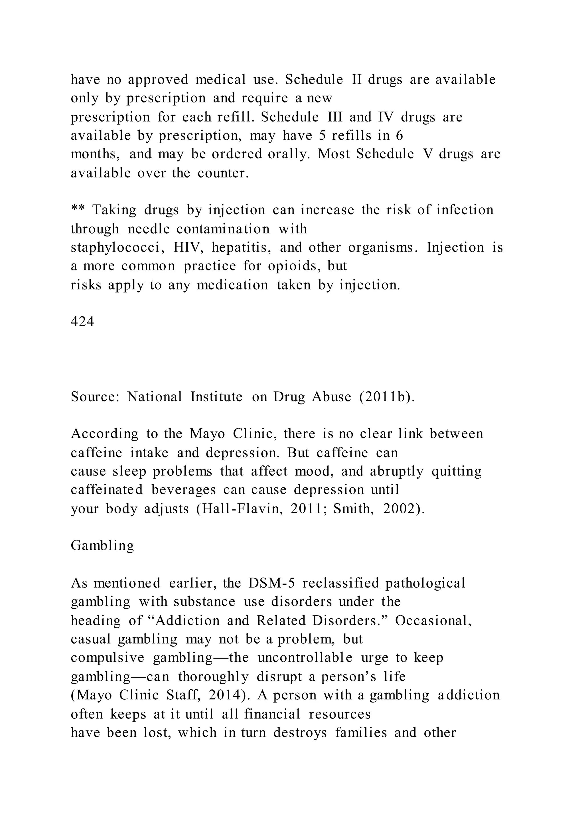 have no approved medical use. Schedule II drugs are available
only by prescription and require a new
prescription for each refill. Schedule III and IV drugs are
available by prescription, may have 5 refills in 6
months, and may be ordered orally. Most Schedule V drugs are
available over the counter.
** Taking drugs by injection can increase the risk of infection
through needle contamination with
staphylococci, HIV, hepatitis, and other organisms. Injection is
a more common practice for opioids, but
risks apply to any medication taken by injection.
424
Source: National Institute on Drug Abuse (2011b).
According to the Mayo Clinic, there is no clear link between
caffeine intake and depression. But caffeine can
cause sleep problems that affect mood, and abruptly quitting
caffeinated beverages can cause depression until
your body adjusts (Hall-Flavin, 2011; Smith, 2002).
Gambling
As mentioned earlier, the DSM-5 reclassified pathological
gambling with substance use disorders under the
heading of “Addiction and Related Disorders.” Occasional,
casual gambling may not be a problem, but
compulsive gambling—the uncontrollable urge to keep
gambling—can thoroughly disrupt a person’s life
(Mayo Clinic Staff, 2014). A person with a gambling addiction
often keeps at it until all financial resources
have been lost, which in turn destroys families and other
 