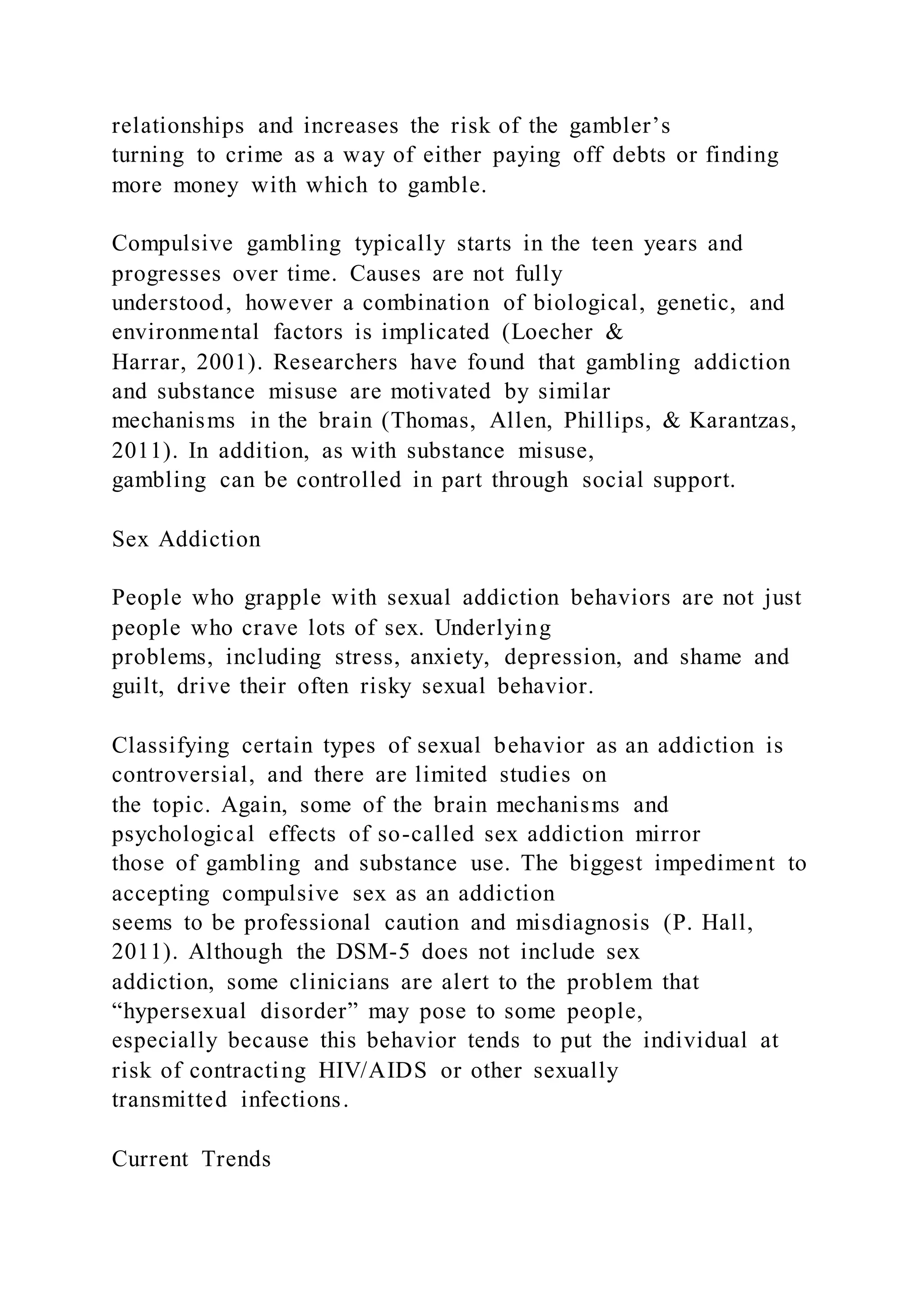 relationships and increases the risk of the gambler’s
turning to crime as a way of either paying off debts or finding
more money with which to gamble.
Compulsive gambling typically starts in the teen years and
progresses over time. Causes are not fully
understood, however a combination of biological, genetic, and
environmental factors is implicated (Loecher &
Harrar, 2001). Researchers have found that gambling addiction
and substance misuse are motivated by similar
mechanisms in the brain (Thomas, Allen, Phillips, & Karantzas,
2011). In addition, as with substance misuse,
gambling can be controlled in part through social support.
Sex Addiction
People who grapple with sexual addiction behaviors are not just
people who crave lots of sex. Underlying
problems, including stress, anxiety, depression, and shame and
guilt, drive their often risky sexual behavior.
Classifying certain types of sexual behavior as an addiction is
controversial, and there are limited studies on
the topic. Again, some of the brain mechanisms and
psychological effects of so-called sex addiction mirror
those of gambling and substance use. The biggest impediment to
accepting compulsive sex as an addiction
seems to be professional caution and misdiagnosis (P. Hall,
2011). Although the DSM-5 does not include sex
addiction, some clinicians are alert to the problem that
“hypersexual disorder” may pose to some people,
especially because this behavior tends to put the individual at
risk of contracting HIV/AIDS or other sexually
transmitted infections.
Current Trends
 