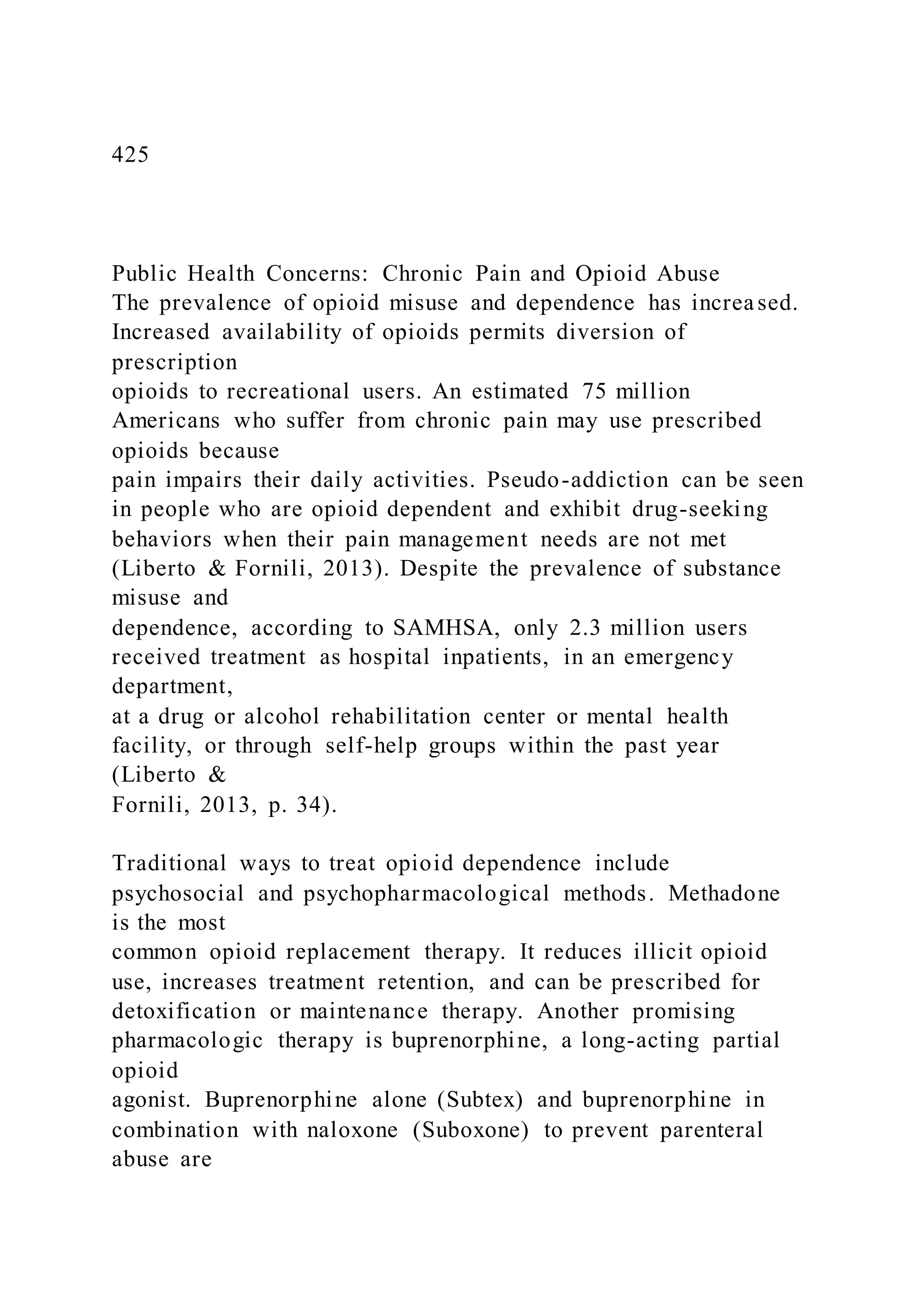 425
Public Health Concerns: Chronic Pain and Opioid Abuse
The prevalence of opioid misuse and dependence has increased.
Increased availability of opioids permits diversion of
prescription
opioids to recreational users. An estimated 75 million
Americans who suffer from chronic pain may use prescribed
opioids because
pain impairs their daily activities. Pseudo-addiction can be seen
in people who are opioid dependent and exhibit drug-seeking
behaviors when their pain management needs are not met
(Liberto & Fornili, 2013). Despite the prevalence of substance
misuse and
dependence, according to SAMHSA, only 2.3 million users
received treatment as hospital inpatients, in an emergency
department,
at a drug or alcohol rehabilitation center or mental health
facility, or through self-help groups within the past year
(Liberto &
Fornili, 2013, p. 34).
Traditional ways to treat opioid dependence include
psychosocial and psychopharmacological methods. Methadone
is the most
common opioid replacement therapy. It reduces illicit opioid
use, increases treatment retention, and can be prescribed for
detoxification or maintenance therapy. Another promising
pharmacologic therapy is buprenorphine, a long-acting partial
opioid
agonist. Buprenorphine alone (Subtex) and buprenorphine in
combination with naloxone (Suboxone) to prevent parenteral
abuse are
 