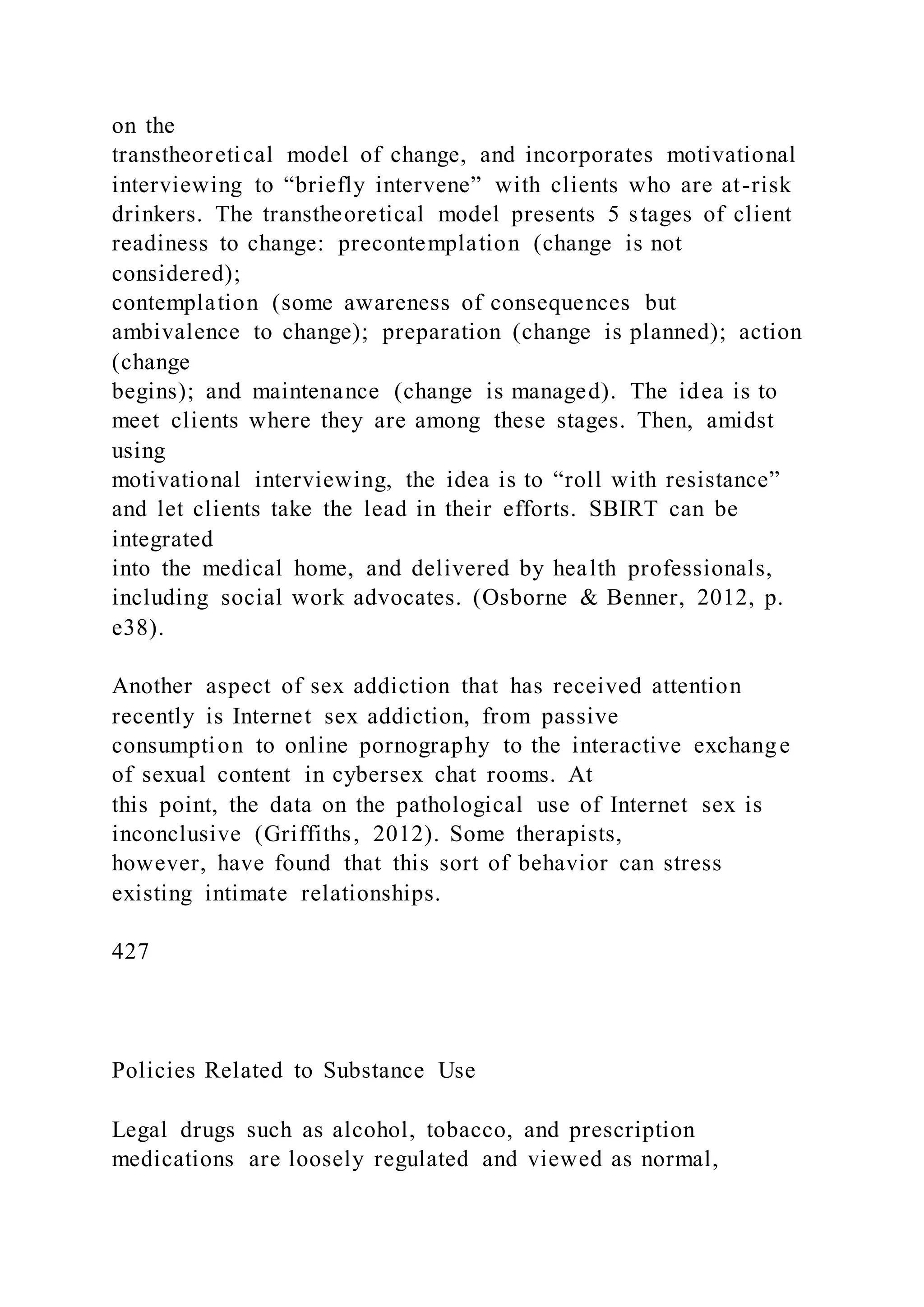 on the
transtheoretical model of change, and incorporates motivational
interviewing to “briefly intervene” with clients who are at-risk
drinkers. The transtheoretical model presents 5 stages of client
readiness to change: precontemplation (change is not
considered);
contemplation (some awareness of consequences but
ambivalence to change); preparation (change is planned); action
(change
begins); and maintenance (change is managed). The idea is to
meet clients where they are among these stages. Then, amidst
using
motivational interviewing, the idea is to “roll with resistance”
and let clients take the lead in their efforts. SBIRT can be
integrated
into the medical home, and delivered by health professionals,
including social work advocates. (Osborne & Benner, 2012, p.
e38).
Another aspect of sex addiction that has received attention
recently is Internet sex addiction, from passive
consumption to online pornography to the interactive exchange
of sexual content in cybersex chat rooms. At
this point, the data on the pathological use of Internet sex is
inconclusive (Griffiths, 2012). Some therapists,
however, have found that this sort of behavior can stress
existing intimate relationships.
427
Policies Related to Substance Use
Legal drugs such as alcohol, tobacco, and prescription
medications are loosely regulated and viewed as normal,
 