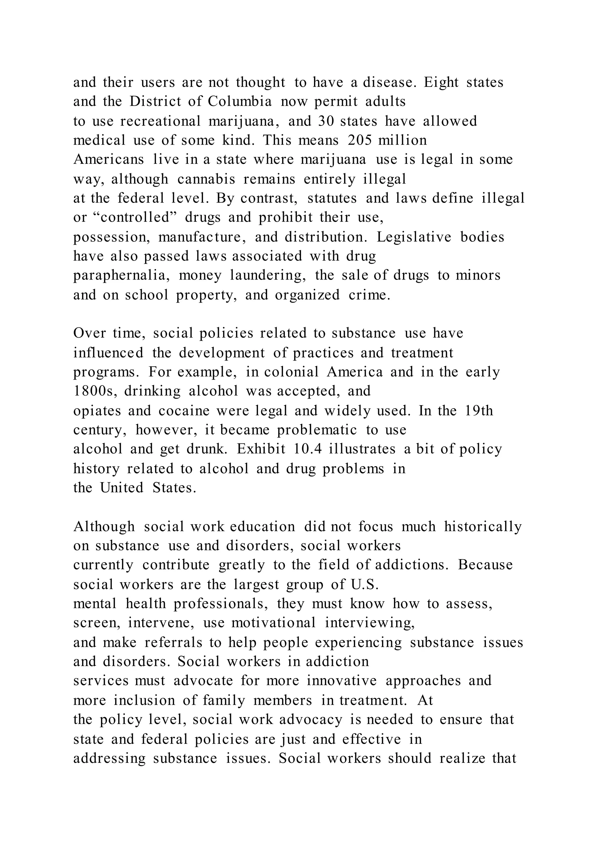 and their users are not thought to have a disease. Eight states
and the District of Columbia now permit adults
to use recreational marijuana, and 30 states have allowed
medical use of some kind. This means 205 million
Americans live in a state where marijuana use is legal in some
way, although cannabis remains entirely illegal
at the federal level. By contrast, statutes and laws define illegal
or “controlled” drugs and prohibit their use,
possession, manufacture, and distribution. Legislative bodies
have also passed laws associated with drug
paraphernalia, money laundering, the sale of drugs to minors
and on school property, and organized crime.
Over time, social policies related to substance use have
influenced the development of practices and treatment
programs. For example, in colonial America and in the early
1800s, drinking alcohol was accepted, and
opiates and cocaine were legal and widely used. In the 19th
century, however, it became problematic to use
alcohol and get drunk. Exhibit 10.4 illustrates a bit of policy
history related to alcohol and drug problems in
the United States.
Although social work education did not focus much historically
on substance use and disorders, social workers
currently contribute greatly to the field of addictions. Because
social workers are the largest group of U.S.
mental health professionals, they must know how to assess,
screen, intervene, use motivational interviewing,
and make referrals to help people experiencing substance issues
and disorders. Social workers in addiction
services must advocate for more innovative approaches and
more inclusion of family members in treatment. At
the policy level, social work advocacy is needed to ensure that
state and federal policies are just and effective in
addressing substance issues. Social workers should realize that
 