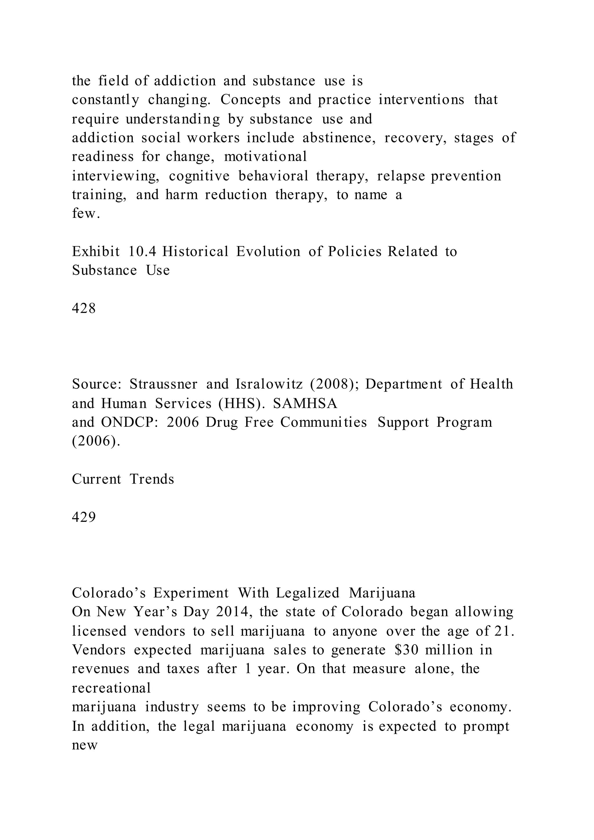 the field of addiction and substance use is
constantly changing. Concepts and practice interventions that
require understanding by substance use and
addiction social workers include abstinence, recovery, stages of
readiness for change, motivational
interviewing, cognitive behavioral therapy, relapse prevention
training, and harm reduction therapy, to name a
few.
Exhibit 10.4 Historical Evolution of Policies Related to
Substance Use
428
Source: Straussner and Isralowitz (2008); Department of Health
and Human Services (HHS). SAMHSA
and ONDCP: 2006 Drug Free Communities Support Program
(2006).
Current Trends
429
Colorado’s Experiment With Legalized Marijuana
On New Year’s Day 2014, the state of Colorado began allowing
licensed vendors to sell marijuana to anyone over the age of 21.
Vendors expected marijuana sales to generate $30 million in
revenues and taxes after 1 year. On that measure alone, the
recreational
marijuana industry seems to be improving Colorado’s economy.
In addition, the legal marijuana economy is expected to prompt
new
 
