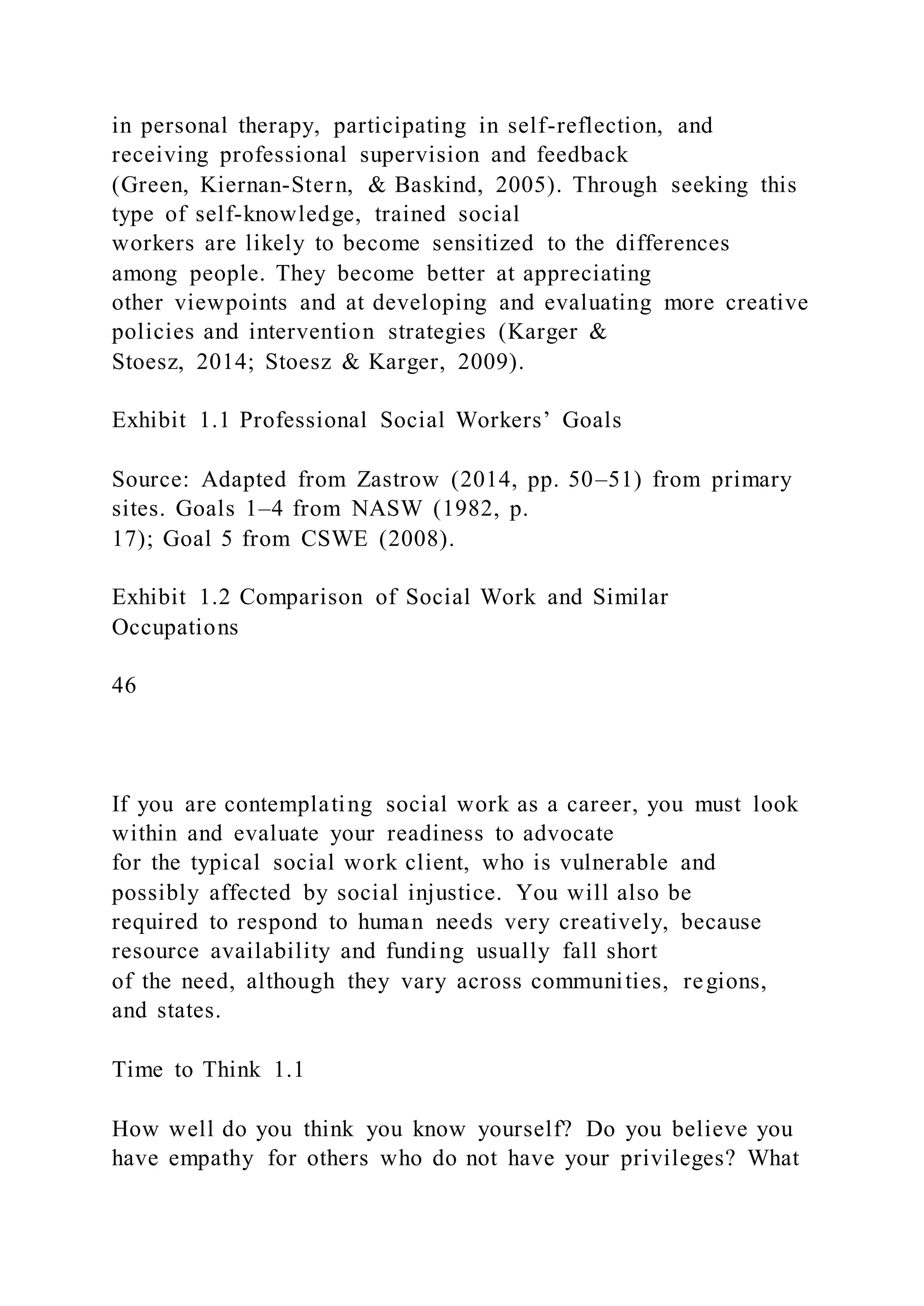 in personal therapy, participating in self-reflection, and
receiving professional supervision and feedback
(Green, Kiernan-Stern, & Baskind, 2005). Through seeking this
type of self-knowledge, trained social
workers are likely to become sensitized to the differences
among people. They become better at appreciating
other viewpoints and at developing and evaluating more creative
policies and intervention strategies (Karger &
Stoesz, 2014; Stoesz & Karger, 2009).
Exhibit 1.1 Professional Social Workers’ Goals
Source: Adapted from Zastrow (2014, pp. 50–51) from primary
sites. Goals 1–4 from NASW (1982, p.
17); Goal 5 from CSWE (2008).
Exhibit 1.2 Comparison of Social Work and Similar
Occupations
46
If you are contemplating social work as a career, you must look
within and evaluate your readiness to advocate
for the typical social work client, who is vulnerable and
possibly affected by social injustice. You will also be
required to respond to human needs very creatively, because
resource availability and funding usually fall short
of the need, although they vary across communities, regions,
and states.
Time to Think 1.1
How well do you think you know yourself? Do you believe you
have empathy for others who do not have your privileges? What
 