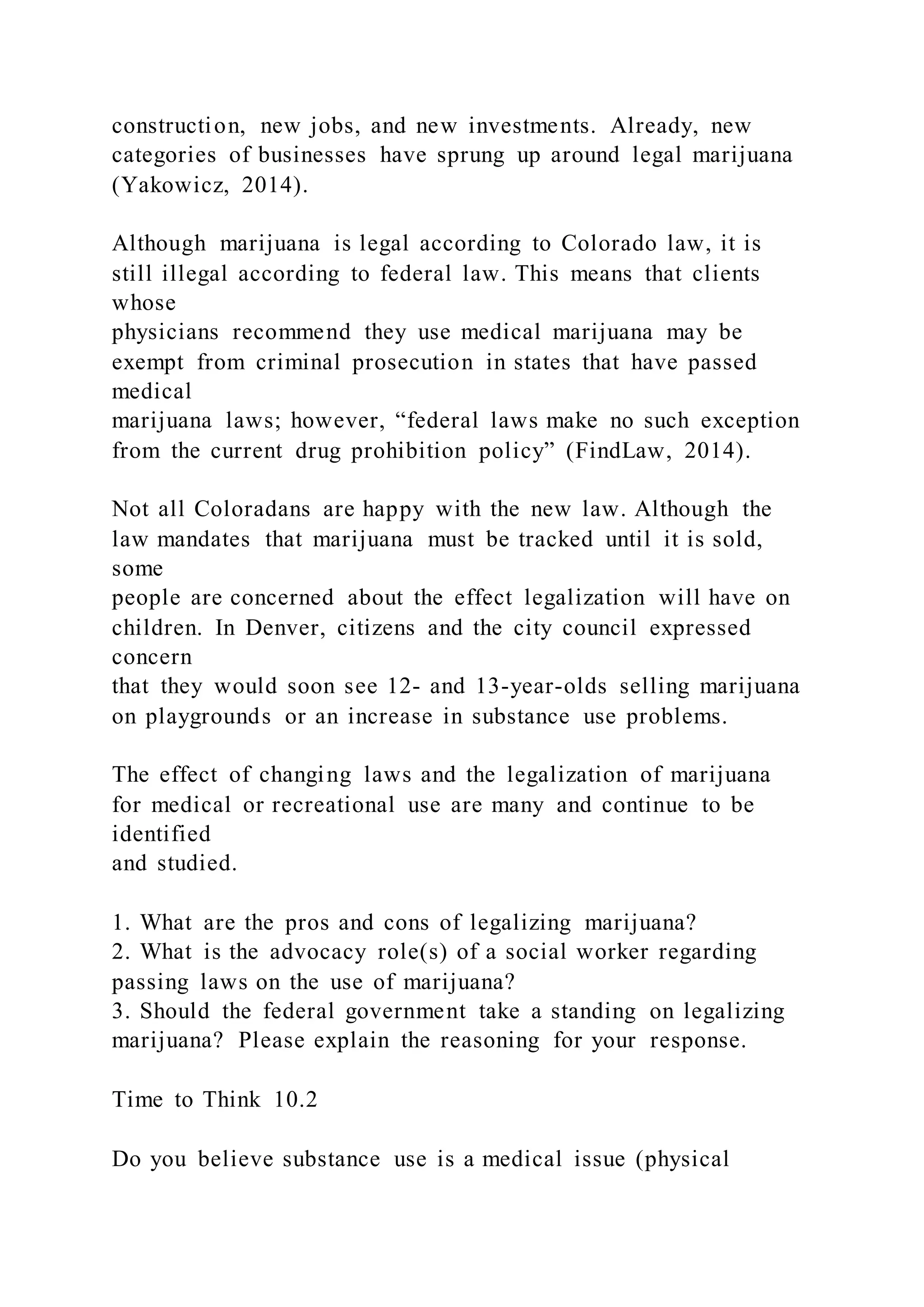 construction, new jobs, and new investments. Already, new
categories of businesses have sprung up around legal marijuana
(Yakowicz, 2014).
Although marijuana is legal according to Colorado law, it is
still illegal according to federal law. This means that clients
whose
physicians recommend they use medical marijuana may be
exempt from criminal prosecution in states that have passed
medical
marijuana laws; however, “federal laws make no such exception
from the current drug prohibition policy” (FindLaw, 2014).
Not all Coloradans are happy with the new law. Although the
law mandates that marijuana must be tracked until it is sold,
some
people are concerned about the effect legalization will have on
children. In Denver, citizens and the city council expressed
concern
that they would soon see 12- and 13-year-olds selling marijuana
on playgrounds or an increase in substance use problems.
The effect of changing laws and the legalization of marijuana
for medical or recreational use are many and continue to be
identified
and studied.
1. What are the pros and cons of legalizing marijuana?
2. What is the advocacy role(s) of a social worker regarding
passing laws on the use of marijuana?
3. Should the federal government take a standing on legalizing
marijuana? Please explain the reasoning for your response.
Time to Think 10.2
Do you believe substance use is a medical issue (physical
 