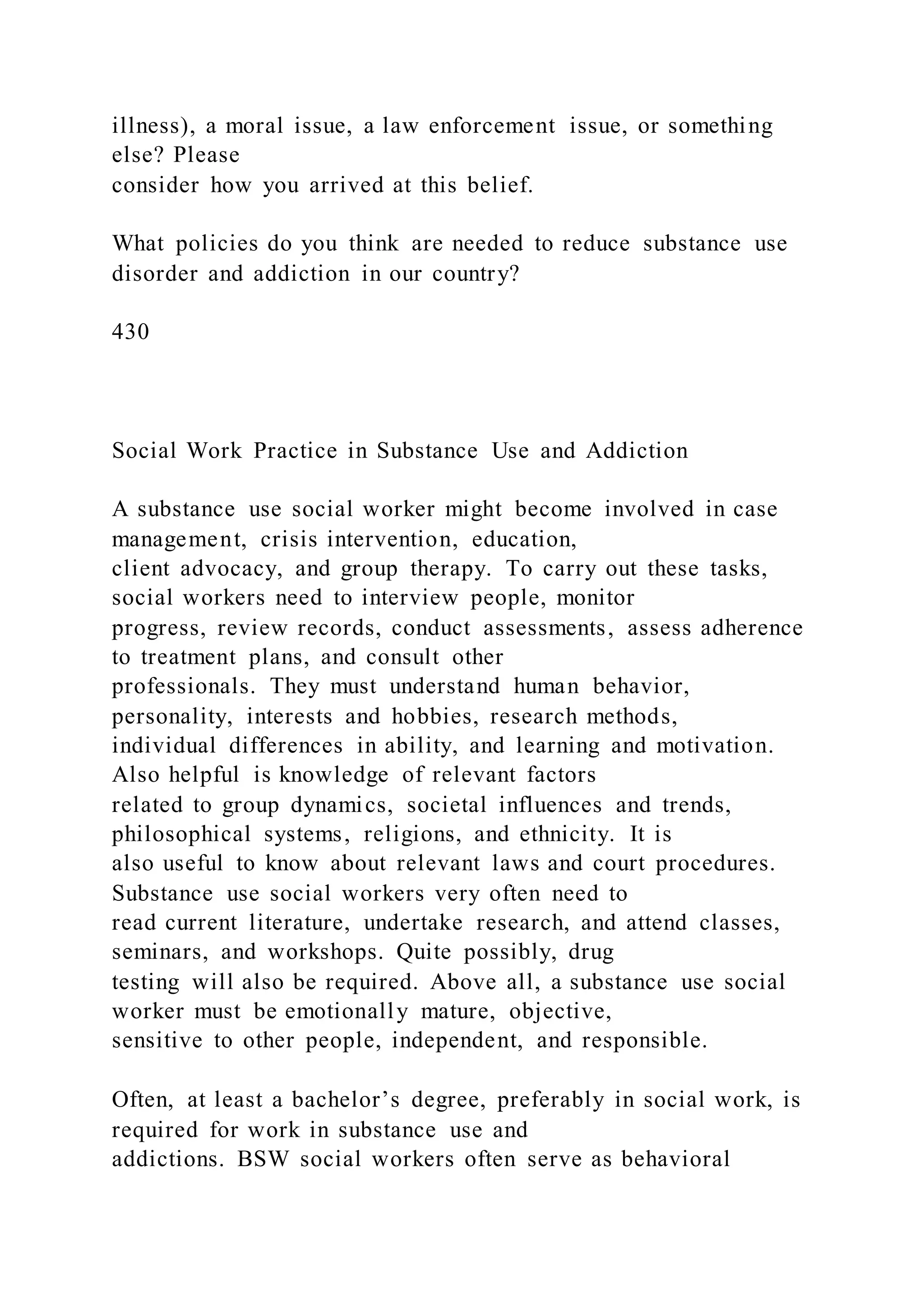 illness), a moral issue, a law enforcement issue, or something
else? Please
consider how you arrived at this belief.
What policies do you think are needed to reduce substance use
disorder and addiction in our country?
430
Social Work Practice in Substance Use and Addiction
A substance use social worker might become involved in case
management, crisis intervention, education,
client advocacy, and group therapy. To carry out these tasks,
social workers need to interview people, monitor
progress, review records, conduct assessments, assess adherence
to treatment plans, and consult other
professionals. They must understand human behavior,
personality, interests and hobbies, research methods,
individual differences in ability, and learning and motivation.
Also helpful is knowledge of relevant factors
related to group dynamics, societal influences and trends,
philosophical systems, religions, and ethnicity. It is
also useful to know about relevant laws and court procedures.
Substance use social workers very often need to
read current literature, undertake research, and attend classes,
seminars, and workshops. Quite possibly, drug
testing will also be required. Above all, a substance use social
worker must be emotionally mature, objective,
sensitive to other people, independent, and responsible.
Often, at least a bachelor’s degree, preferably in social work, is
required for work in substance use and
addictions. BSW social workers often serve as behavioral
 