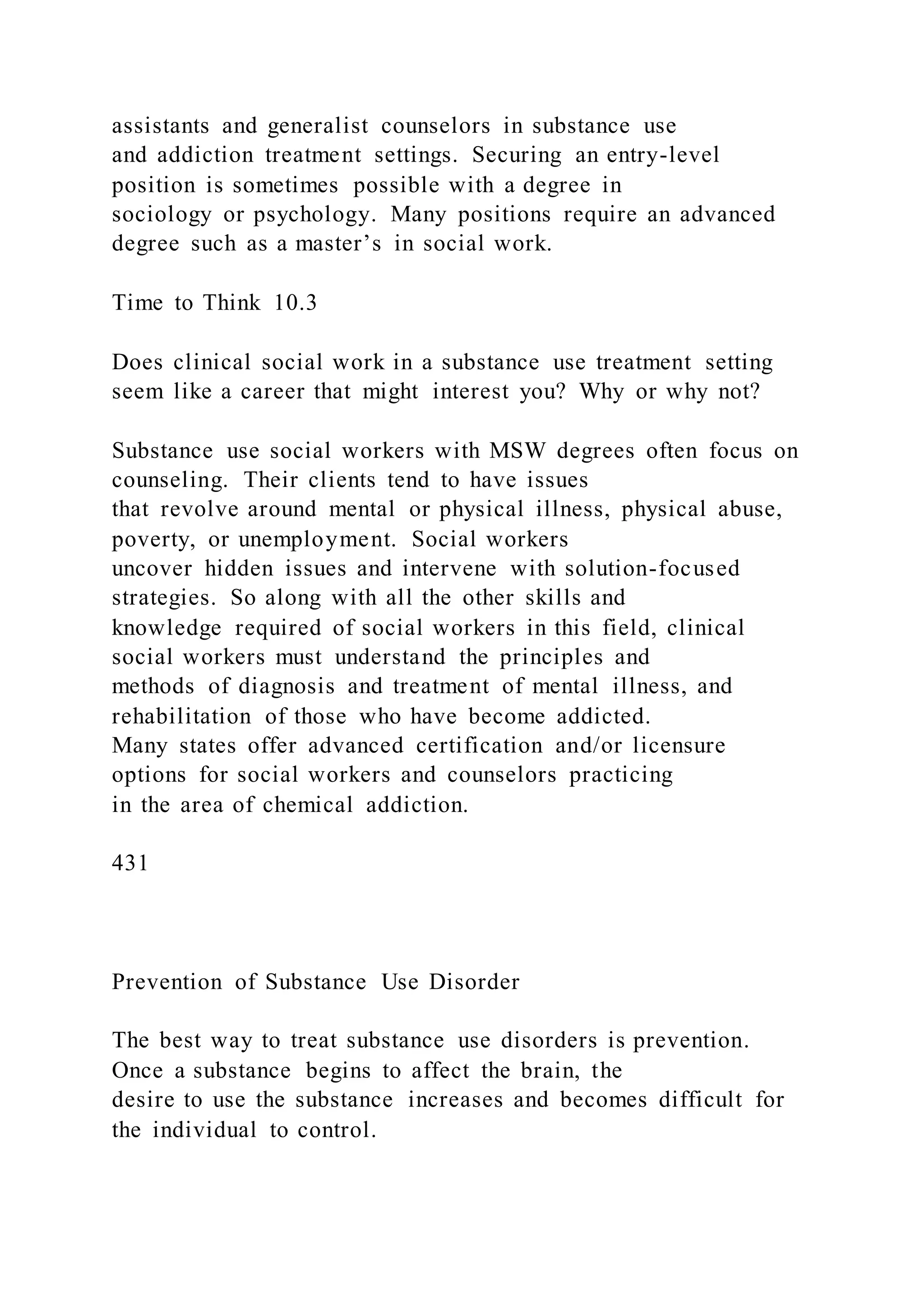 assistants and generalist counselors in substance use
and addiction treatment settings. Securing an entry-level
position is sometimes possible with a degree in
sociology or psychology. Many positions require an advanced
degree such as a master’s in social work.
Time to Think 10.3
Does clinical social work in a substance use treatment setting
seem like a career that might interest you? Why or why not?
Substance use social workers with MSW degrees often focus on
counseling. Their clients tend to have issues
that revolve around mental or physical illness, physical abuse,
poverty, or unemployment. Social workers
uncover hidden issues and intervene with solution-focused
strategies. So along with all the other skills and
knowledge required of social workers in this field, clinical
social workers must understand the principles and
methods of diagnosis and treatment of mental illness, and
rehabilitation of those who have become addicted.
Many states offer advanced certification and/or licensure
options for social workers and counselors practicing
in the area of chemical addiction.
431
Prevention of Substance Use Disorder
The best way to treat substance use disorders is prevention.
Once a substance begins to affect the brain, the
desire to use the substance increases and becomes difficult for
the individual to control.
 
