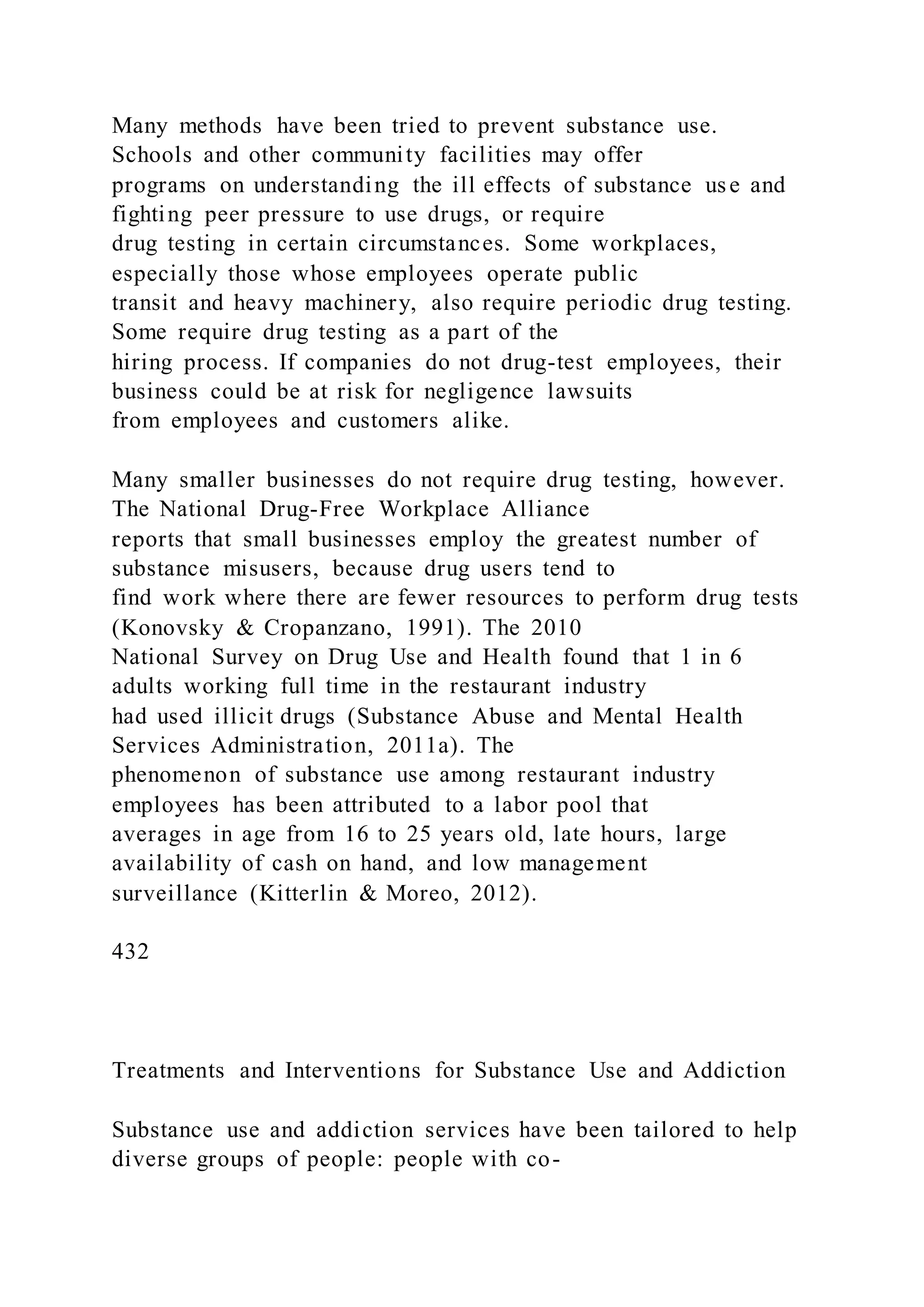 Many methods have been tried to prevent substance use.
Schools and other community facilities may offer
programs on understanding the ill effects of substance use and
fighting peer pressure to use drugs, or require
drug testing in certain circumstances. Some workplaces,
especially those whose employees operate public
transit and heavy machinery, also require periodic drug testing.
Some require drug testing as a part of the
hiring process. If companies do not drug-test employees, their
business could be at risk for negligence lawsuits
from employees and customers alike.
Many smaller businesses do not require drug testing, however.
The National Drug-Free Workplace Alliance
reports that small businesses employ the greatest number of
substance misusers, because drug users tend to
find work where there are fewer resources to perform drug tests
(Konovsky & Cropanzano, 1991). The 2010
National Survey on Drug Use and Health found that 1 in 6
adults working full time in the restaurant industry
had used illicit drugs (Substance Abuse and Mental Health
Services Administration, 2011a). The
phenomenon of substance use among restaurant industry
employees has been attributed to a labor pool that
averages in age from 16 to 25 years old, late hours, large
availability of cash on hand, and low management
surveillance (Kitterlin & Moreo, 2012).
432
Treatments and Interventions for Substance Use and Addiction
Substance use and addiction services have been tailored to help
diverse groups of people: people with co-
 
