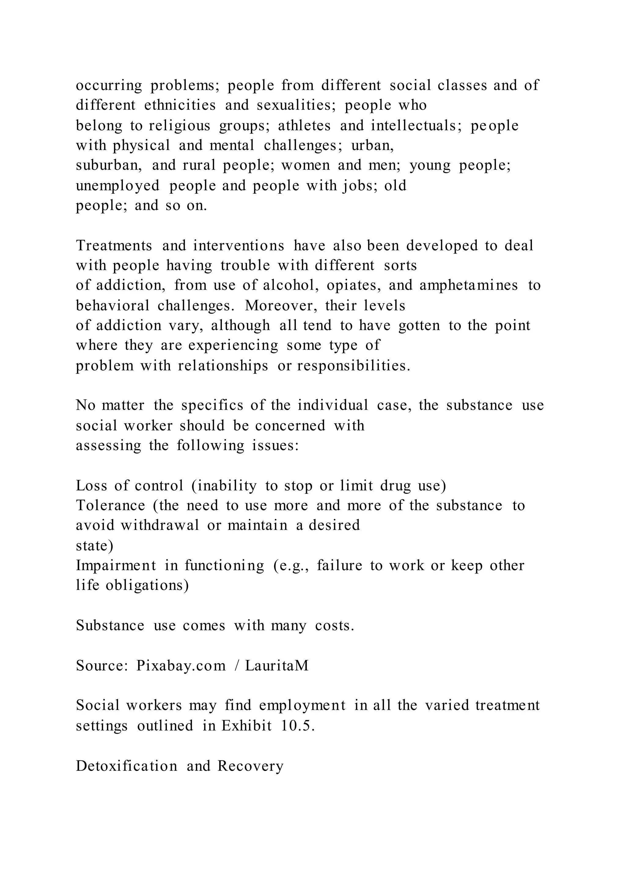 occurring problems; people from different social classes and of
different ethnicities and sexualities; people who
belong to religious groups; athletes and intellectuals; people
with physical and mental challenges; urban,
suburban, and rural people; women and men; young people;
unemployed people and people with jobs; old
people; and so on.
Treatments and interventions have also been developed to deal
with people having trouble with different sorts
of addiction, from use of alcohol, opiates, and amphetamines to
behavioral challenges. Moreover, their levels
of addiction vary, although all tend to have gotten to the point
where they are experiencing some type of
problem with relationships or responsibilities.
No matter the specifics of the individual case, the substance use
social worker should be concerned with
assessing the following issues:
Loss of control (inability to stop or limit drug use)
Tolerance (the need to use more and more of the substance to
avoid withdrawal or maintain a desired
state)
Impairment in functioning (e.g., failure to work or keep other
life obligations)
Substance use comes with many costs.
Source: Pixabay.com / LauritaM
Social workers may find employment in all the varied treatment
settings outlined in Exhibit 10.5.
Detoxification and Recovery
 