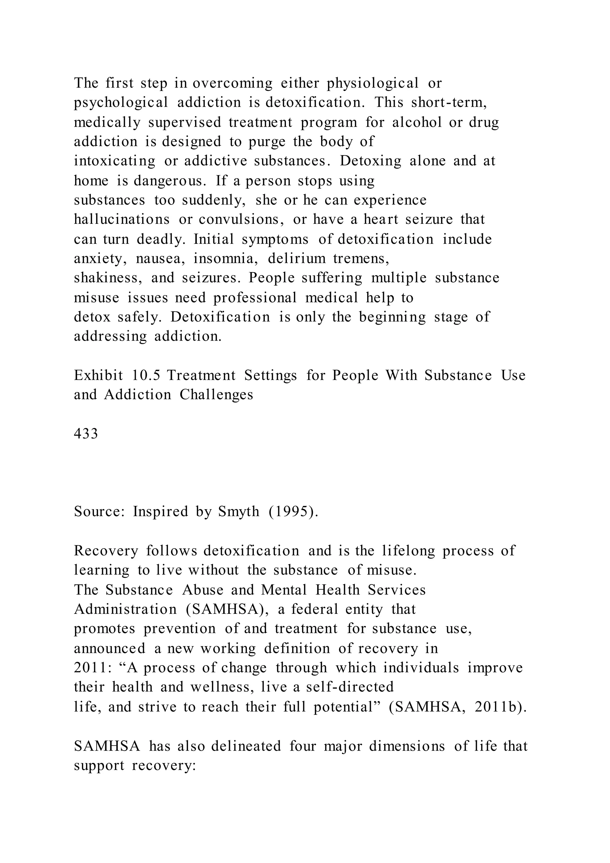 The first step in overcoming either physiological or
psychological addiction is detoxification. This short-term,
medically supervised treatment program for alcohol or drug
addiction is designed to purge the body of
intoxicating or addictive substances. Detoxing alone and at
home is dangerous. If a person stops using
substances too suddenly, she or he can experience
hallucinations or convulsions, or have a heart seizure that
can turn deadly. Initial symptoms of detoxification include
anxiety, nausea, insomnia, delirium tremens,
shakiness, and seizures. People suffering multiple substance
misuse issues need professional medical help to
detox safely. Detoxification is only the beginning stage of
addressing addiction.
Exhibit 10.5 Treatment Settings for People With Substance Use
and Addiction Challenges
433
Source: Inspired by Smyth (1995).
Recovery follows detoxification and is the lifelong process of
learning to live without the substance of misuse.
The Substance Abuse and Mental Health Services
Administration (SAMHSA), a federal entity that
promotes prevention of and treatment for substance use,
announced a new working definition of recovery in
2011: “A process of change through which individuals improve
their health and wellness, live a self-directed
life, and strive to reach their full potential” (SAMHSA, 2011b).
SAMHSA has also delineated four major dimensions of life that
support recovery:
 