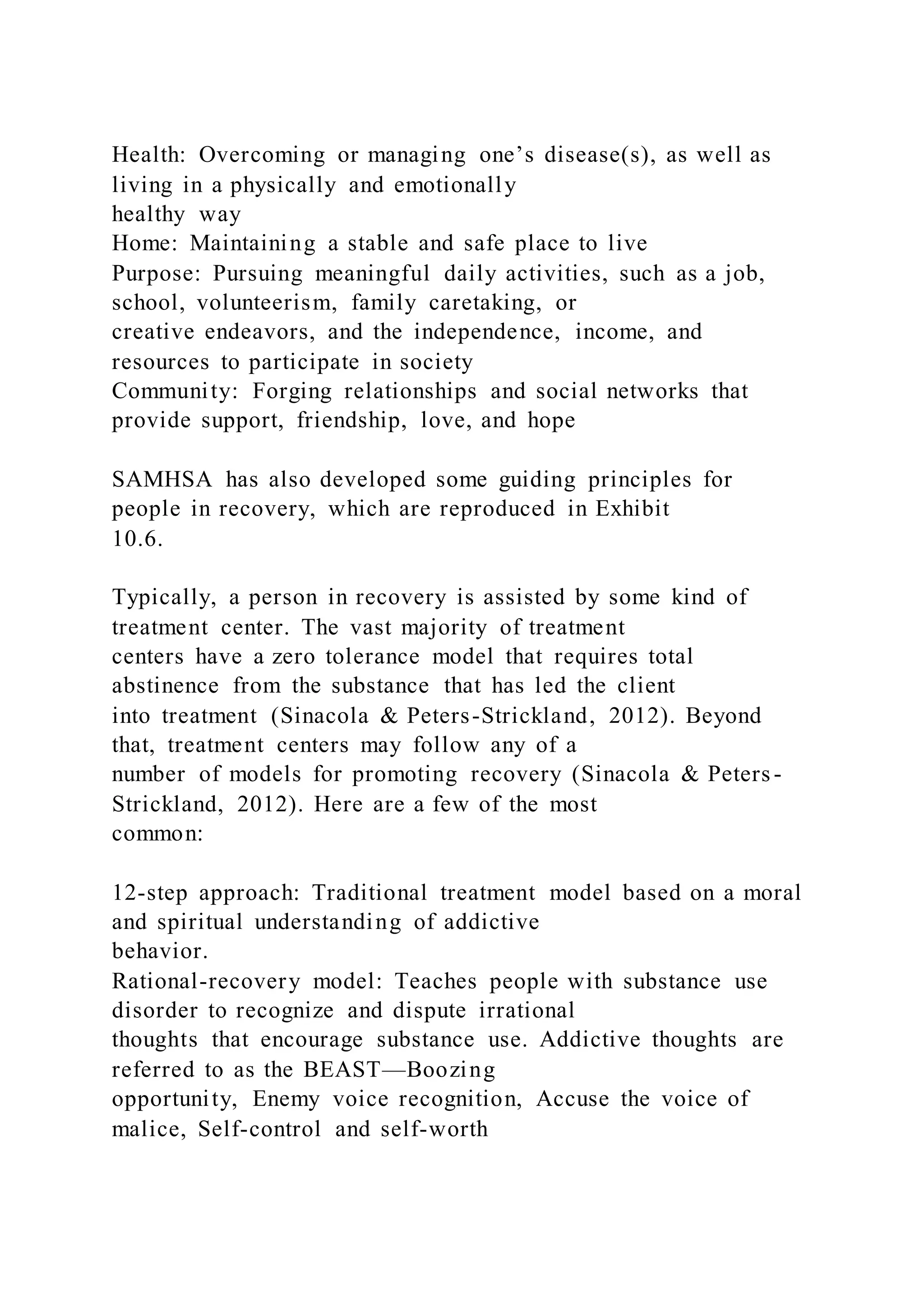 Health: Overcoming or managing one’s disease(s), as well as
living in a physically and emotionally
healthy way
Home: Maintaining a stable and safe place to live
Purpose: Pursuing meaningful daily activities, such as a job,
school, volunteerism, family caretaking, or
creative endeavors, and the independence, income, and
resources to participate in society
Community: Forging relationships and social networks that
provide support, friendship, love, and hope
SAMHSA has also developed some guiding principles for
people in recovery, which are reproduced in Exhibit
10.6.
Typically, a person in recovery is assisted by some kind of
treatment center. The vast majority of treatment
centers have a zero tolerance model that requires total
abstinence from the substance that has led the client
into treatment (Sinacola & Peters-Strickland, 2012). Beyond
that, treatment centers may follow any of a
number of models for promoting recovery (Sinacola & Peters-
Strickland, 2012). Here are a few of the most
common:
12-step approach: Traditional treatment model based on a moral
and spiritual understanding of addictive
behavior.
Rational-recovery model: Teaches people with substance use
disorder to recognize and dispute irrational
thoughts that encourage substance use. Addictive thoughts are
referred to as the BEAST—Boozing
opportunity, Enemy voice recognition, Accuse the voice of
malice, Self-control and self-worth
 