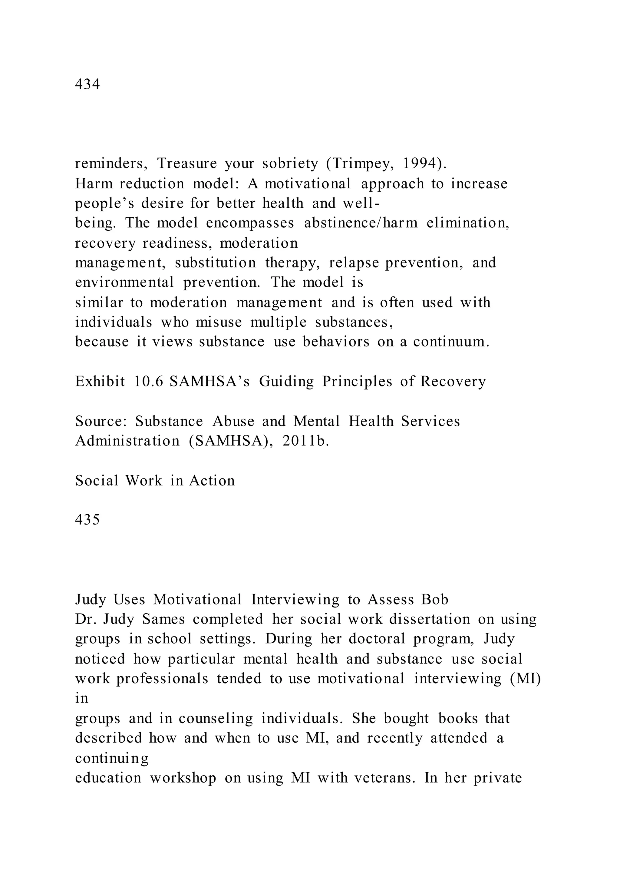 434
reminders, Treasure your sobriety (Trimpey, 1994).
Harm reduction model: A motivational approach to increase
people’s desire for better health and well-
being. The model encompasses abstinence/harm elimination,
recovery readiness, moderation
management, substitution therapy, relapse prevention, and
environmental prevention. The model is
similar to moderation management and is often used with
individuals who misuse multiple substances,
because it views substance use behaviors on a continuum.
Exhibit 10.6 SAMHSA’s Guiding Principles of Recovery
Source: Substance Abuse and Mental Health Services
Administration (SAMHSA), 2011b.
Social Work in Action
435
Judy Uses Motivational Interviewing to Assess Bob
Dr. Judy Sames completed her social work dissertation on using
groups in school settings. During her doctoral program, Judy
noticed how particular mental health and substance use social
work professionals tended to use motivational interviewing (MI)
in
groups and in counseling individuals. She bought books that
described how and when to use MI, and recently attended a
continuing
education workshop on using MI with veterans. In her private
 