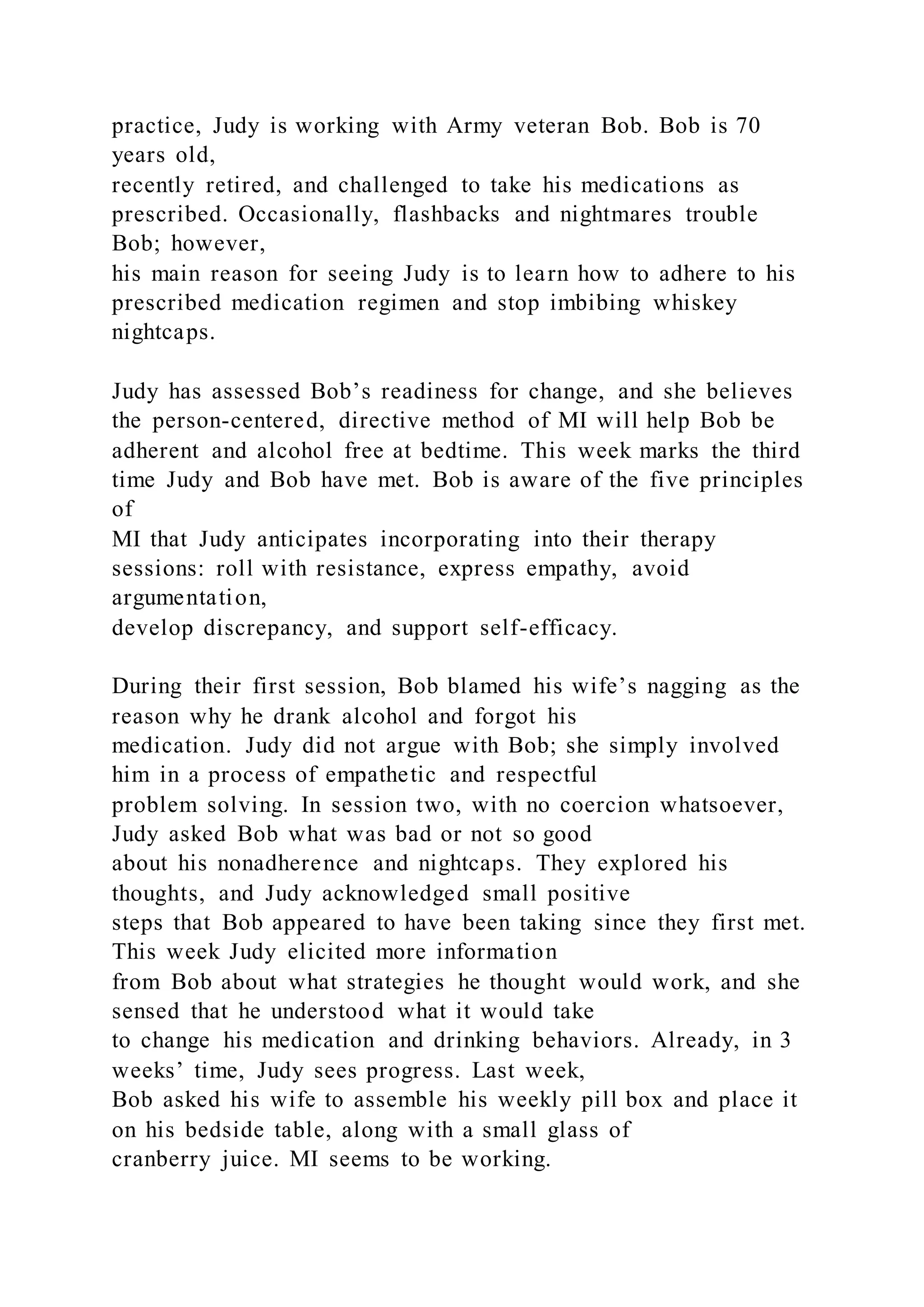 practice, Judy is working with Army veteran Bob. Bob is 70
years old,
recently retired, and challenged to take his medications as
prescribed. Occasionally, flashbacks and nightmares trouble
Bob; however,
his main reason for seeing Judy is to learn how to adhere to his
prescribed medication regimen and stop imbibing whiskey
nightcaps.
Judy has assessed Bob’s readiness for change, and she believes
the person-centered, directive method of MI will help Bob be
adherent and alcohol free at bedtime. This week marks the third
time Judy and Bob have met. Bob is aware of the five principles
of
MI that Judy anticipates incorporating into their therapy
sessions: roll with resistance, express empathy, avoid
argumentation,
develop discrepancy, and support self-efficacy.
During their first session, Bob blamed his wife’s nagging as the
reason why he drank alcohol and forgot his
medication. Judy did not argue with Bob; she simply involved
him in a process of empathetic and respectful
problem solving. In session two, with no coercion whatsoever,
Judy asked Bob what was bad or not so good
about his nonadherence and nightcaps. They explored his
thoughts, and Judy acknowledged small positive
steps that Bob appeared to have been taking since they first met.
This week Judy elicited more information
from Bob about what strategies he thought would work, and she
sensed that he understood what it would take
to change his medication and drinking behaviors. Already, in 3
weeks’ time, Judy sees progress. Last week,
Bob asked his wife to assemble his weekly pill box and place it
on his bedside table, along with a small glass of
cranberry juice. MI seems to be working.
 