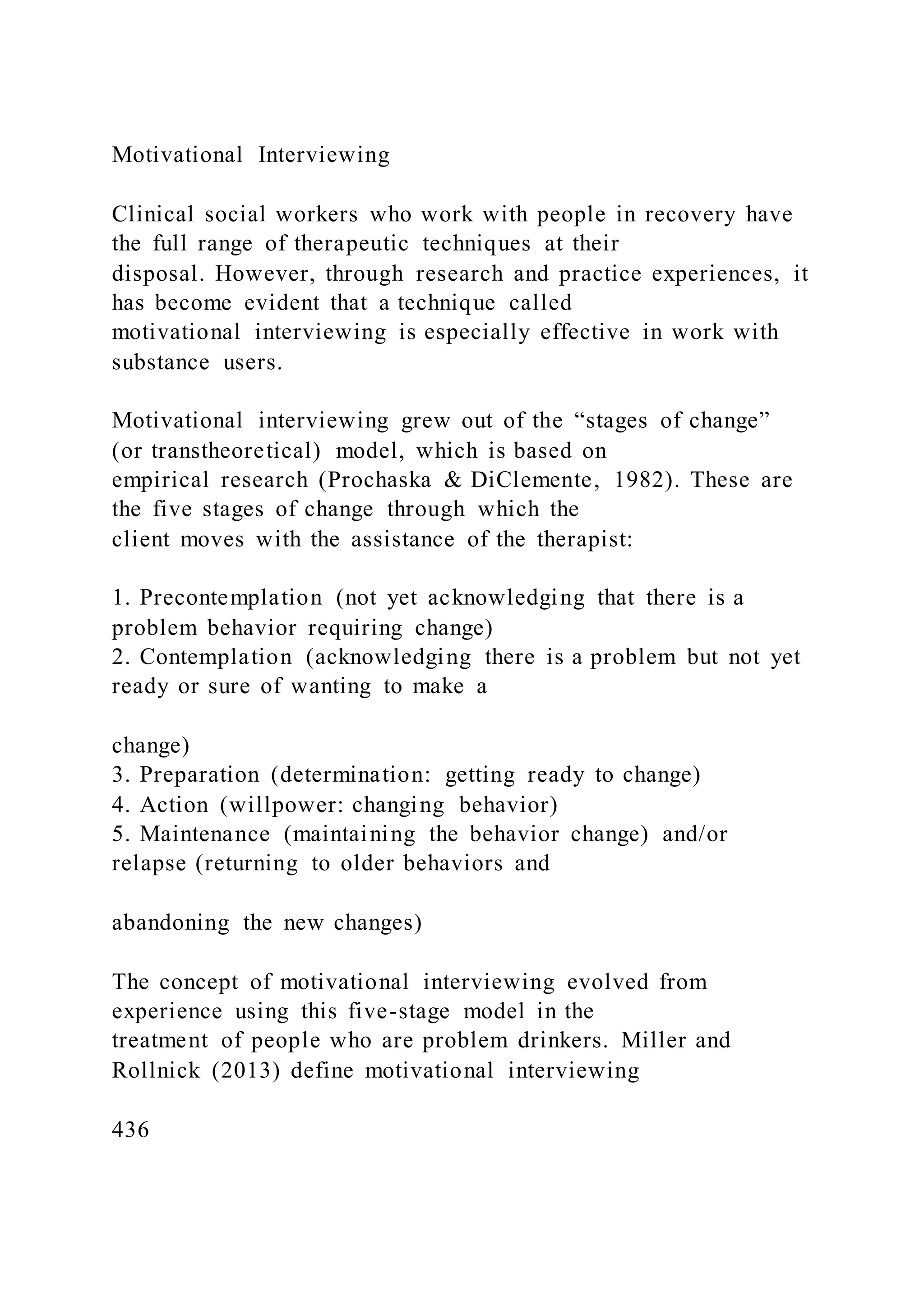Motivational Interviewing
Clinical social workers who work with people in recovery have
the full range of therapeutic techniques at their
disposal. However, through research and practice experiences, it
has become evident that a technique called
motivational interviewing is especially effective in work with
substance users.
Motivational interviewing grew out of the “stages of change”
(or transtheoretical) model, which is based on
empirical research (Prochaska & DiClemente, 1982). These are
the five stages of change through which the
client moves with the assistance of the therapist:
1. Precontemplation (not yet acknowledging that there is a
problem behavior requiring change)
2. Contemplation (acknowledging there is a problem but not yet
ready or sure of wanting to make a
change)
3. Preparation (determination: getting ready to change)
4. Action (willpower: changing behavior)
5. Maintenance (maintaining the behavior change) and/or
relapse (returning to older behaviors and
abandoning the new changes)
The concept of motivational interviewing evolved from
experience using this five-stage model in the
treatment of people who are problem drinkers. Miller and
Rollnick (2013) define motivational interviewing
436
 