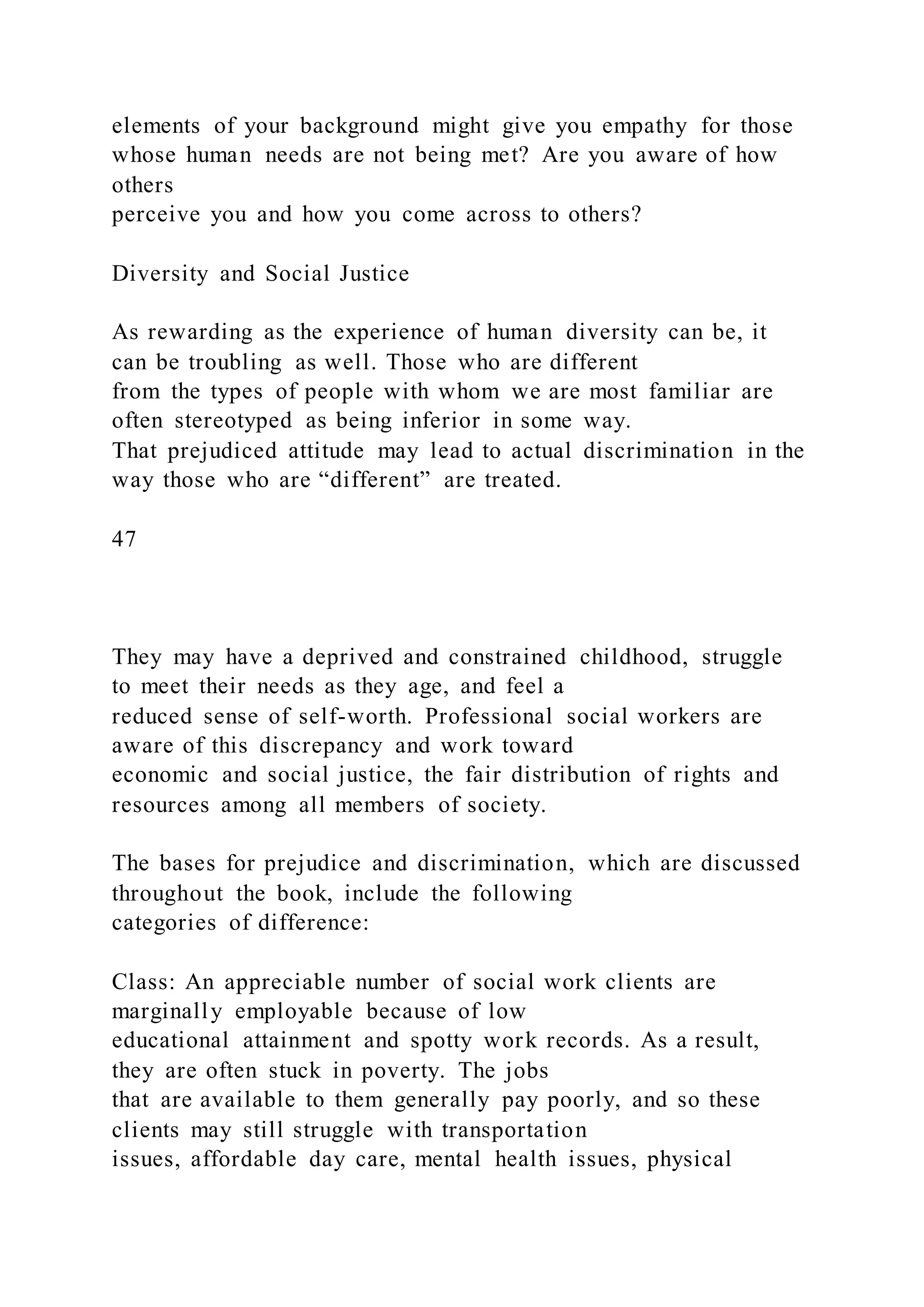 elements of your background might give you empathy for those
whose human needs are not being met? Are you aware of how
others
perceive you and how you come across to others?
Diversity and Social Justice
As rewarding as the experience of human diversity can be, it
can be troubling as well. Those who are different
from the types of people with whom we are most familiar are
often stereotyped as being inferior in some way.
That prejudiced attitude may lead to actual discrimination in the
way those who are “different” are treated.
47
They may have a deprived and constrained childhood, struggle
to meet their needs as they age, and feel a
reduced sense of self-worth. Professional social workers are
aware of this discrepancy and work toward
economic and social justice, the fair distribution of rights and
resources among all members of society.
The bases for prejudice and discrimination, which are discussed
throughout the book, include the following
categories of difference:
Class: An appreciable number of social work clients are
marginally employable because of low
educational attainment and spotty work records. As a result,
they are often stuck in poverty. The jobs
that are available to them generally pay poorly, and so these
clients may still struggle with transportation
issues, affordable day care, mental health issues, physical
 