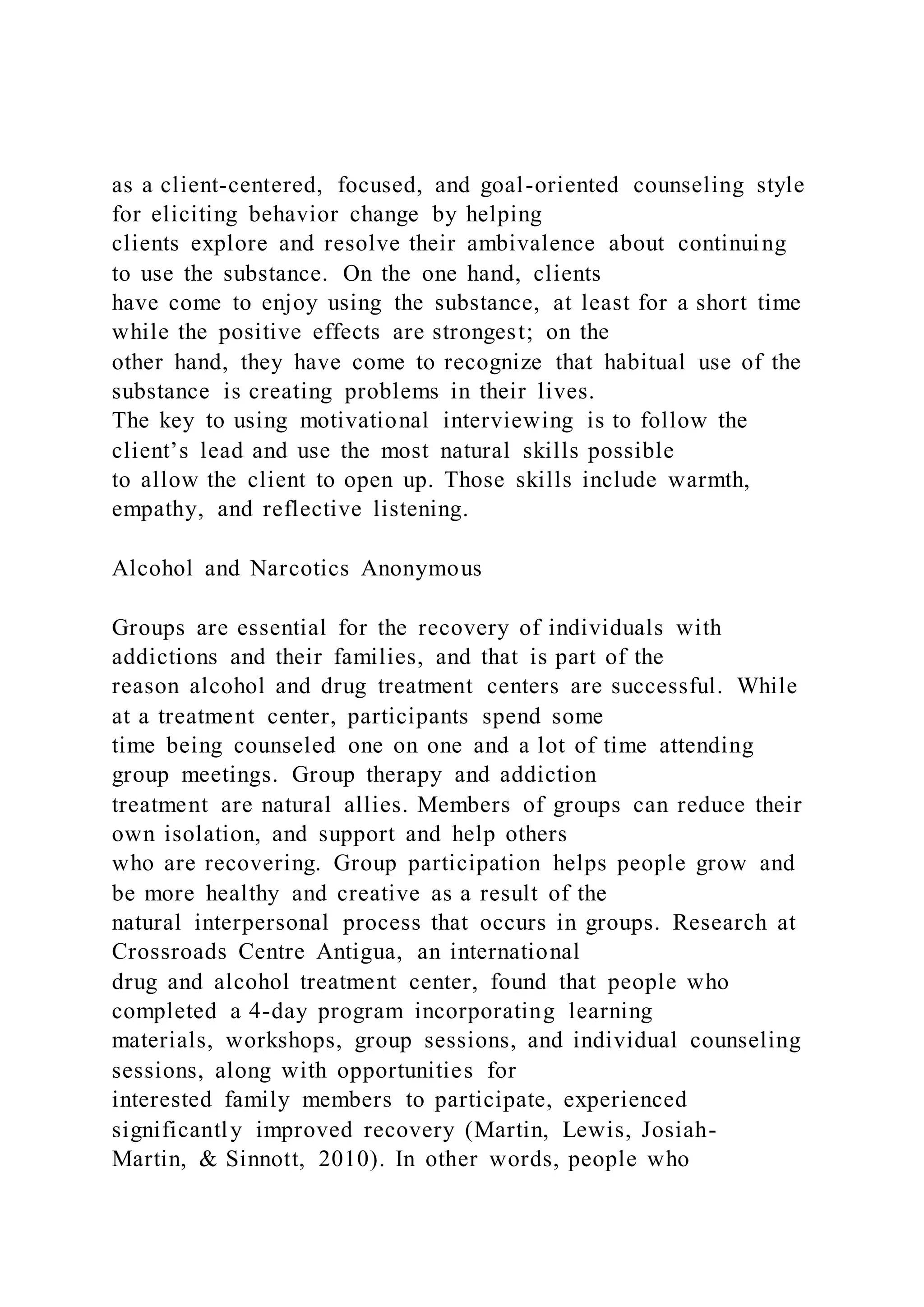 as a client-centered, focused, and goal-oriented counseling style
for eliciting behavior change by helping
clients explore and resolve their ambivalence about continuing
to use the substance. On the one hand, clients
have come to enjoy using the substance, at least for a short time
while the positive effects are strongest; on the
other hand, they have come to recognize that habitual use of the
substance is creating problems in their lives.
The key to using motivational interviewing is to follow the
client’s lead and use the most natural skills possible
to allow the client to open up. Those skills include warmth,
empathy, and reflective listening.
Alcohol and Narcotics Anonymous
Groups are essential for the recovery of individuals with
addictions and their families, and that is part of the
reason alcohol and drug treatment centers are successful. While
at a treatment center, participants spend some
time being counseled one on one and a lot of time attending
group meetings. Group therapy and addiction
treatment are natural allies. Members of groups can reduce their
own isolation, and support and help others
who are recovering. Group participation helps people grow and
be more healthy and creative as a result of the
natural interpersonal process that occurs in groups. Research at
Crossroads Centre Antigua, an international
drug and alcohol treatment center, found that people who
completed a 4-day program incorporating learning
materials, workshops, group sessions, and individual counseling
sessions, along with opportunities for
interested family members to participate, experienced
significantly improved recovery (Martin, Lewis, Josiah-
Martin, & Sinnott, 2010). In other words, people who
 