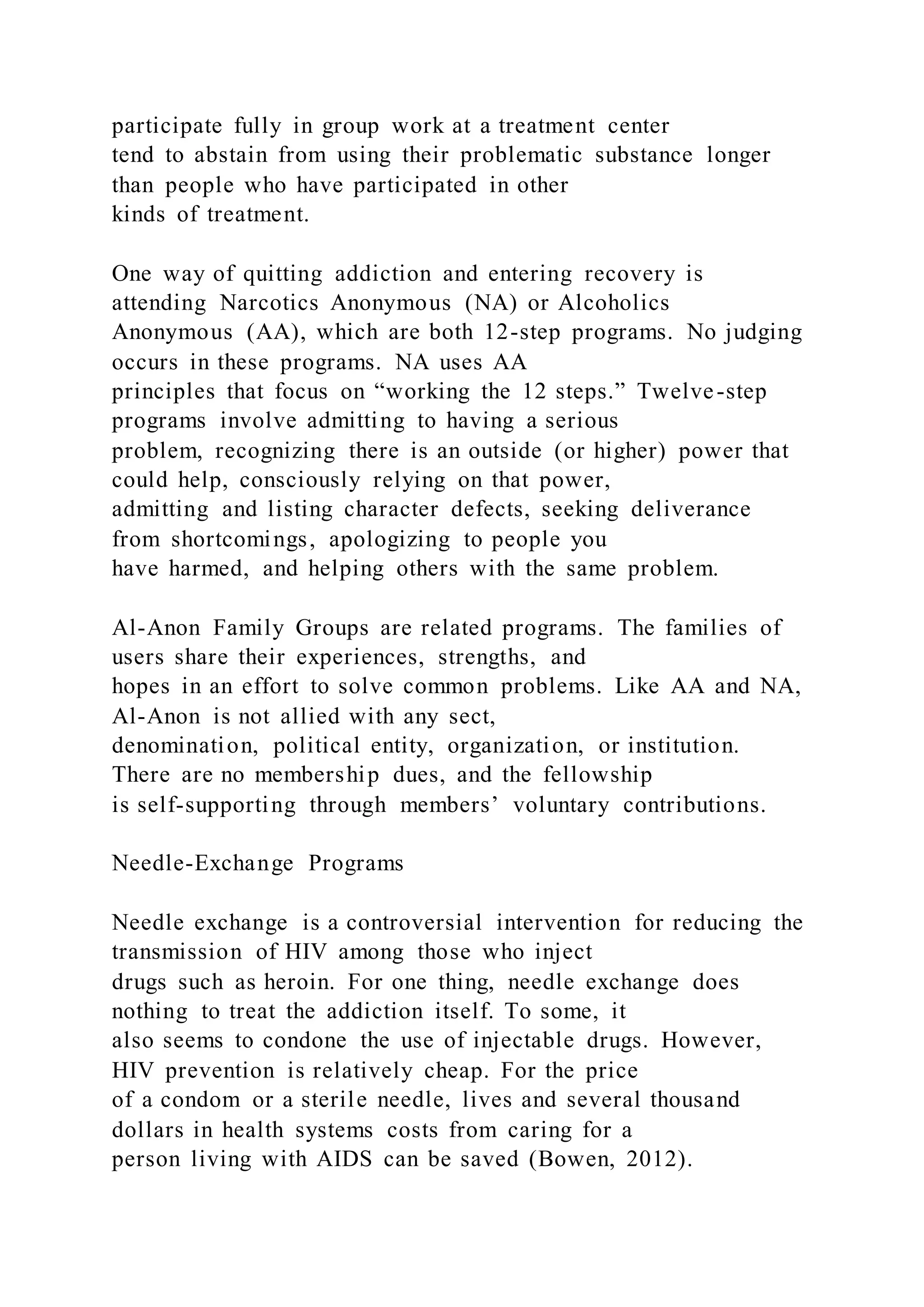 participate fully in group work at a treatment center
tend to abstain from using their problematic substance longer
than people who have participated in other
kinds of treatment.
One way of quitting addiction and entering recovery is
attending Narcotics Anonymous (NA) or Alcoholics
Anonymous (AA), which are both 12-step programs. No judging
occurs in these programs. NA uses AA
principles that focus on “working the 12 steps.” Twelve-step
programs involve admitting to having a serious
problem, recognizing there is an outside (or higher) power that
could help, consciously relying on that power,
admitting and listing character defects, seeking deliverance
from shortcomings, apologizing to people you
have harmed, and helping others with the same problem.
Al-Anon Family Groups are related programs. The families of
users share their experiences, strengths, and
hopes in an effort to solve common problems. Like AA and NA,
Al-Anon is not allied with any sect,
denomination, political entity, organization, or institution.
There are no membership dues, and the fellowship
is self-supporting through members’ voluntary contributions.
Needle-Exchange Programs
Needle exchange is a controversial intervention for reducing the
transmission of HIV among those who inject
drugs such as heroin. For one thing, needle exchange does
nothing to treat the addiction itself. To some, it
also seems to condone the use of injectable drugs. However,
HIV prevention is relatively cheap. For the price
of a condom or a sterile needle, lives and several thousand
dollars in health systems costs from caring for a
person living with AIDS can be saved (Bowen, 2012).
 