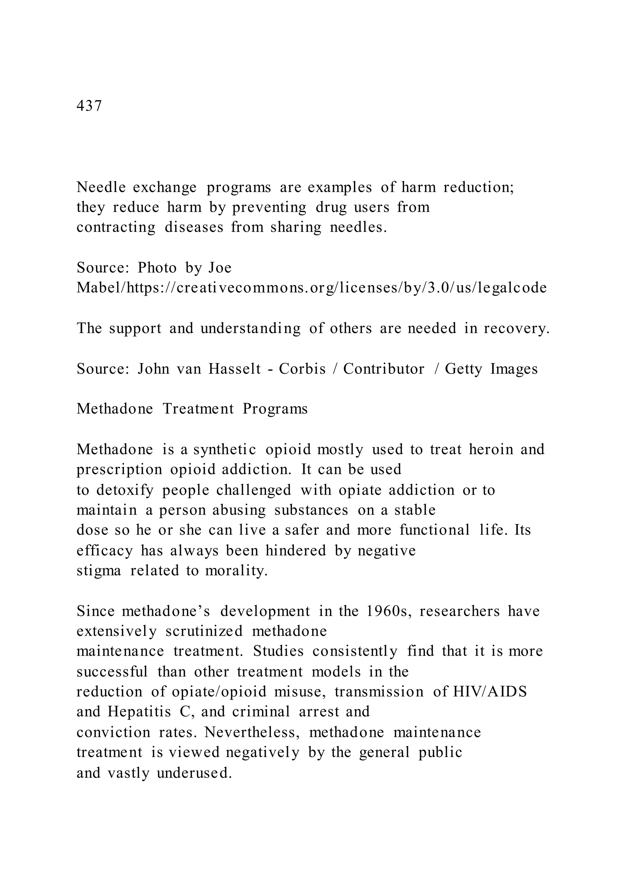437
Needle exchange programs are examples of harm reduction;
they reduce harm by preventing drug users from
contracting diseases from sharing needles.
Source: Photo by Joe
Mabel/https://creativecommons.org/licenses/by/3.0/us/legalcode
The support and understanding of others are needed in recovery.
Source: John van Hasselt - Corbis / Contributor / Getty Images
Methadone Treatment Programs
Methadone is a synthetic opioid mostly used to treat heroin and
prescription opioid addiction. It can be used
to detoxify people challenged with opiate addiction or to
maintain a person abusing substances on a stable
dose so he or she can live a safer and more functional life. Its
efficacy has always been hindered by negative
stigma related to morality.
Since methadone’s development in the 1960s, researchers have
extensively scrutinized methadone
maintenance treatment. Studies consistently find that it is more
successful than other treatment models in the
reduction of opiate/opioid misuse, transmission of HIV/AIDS
and Hepatitis C, and criminal arrest and
conviction rates. Nevertheless, methadone maintenance
treatment is viewed negatively by the general public
and vastly underused.
 