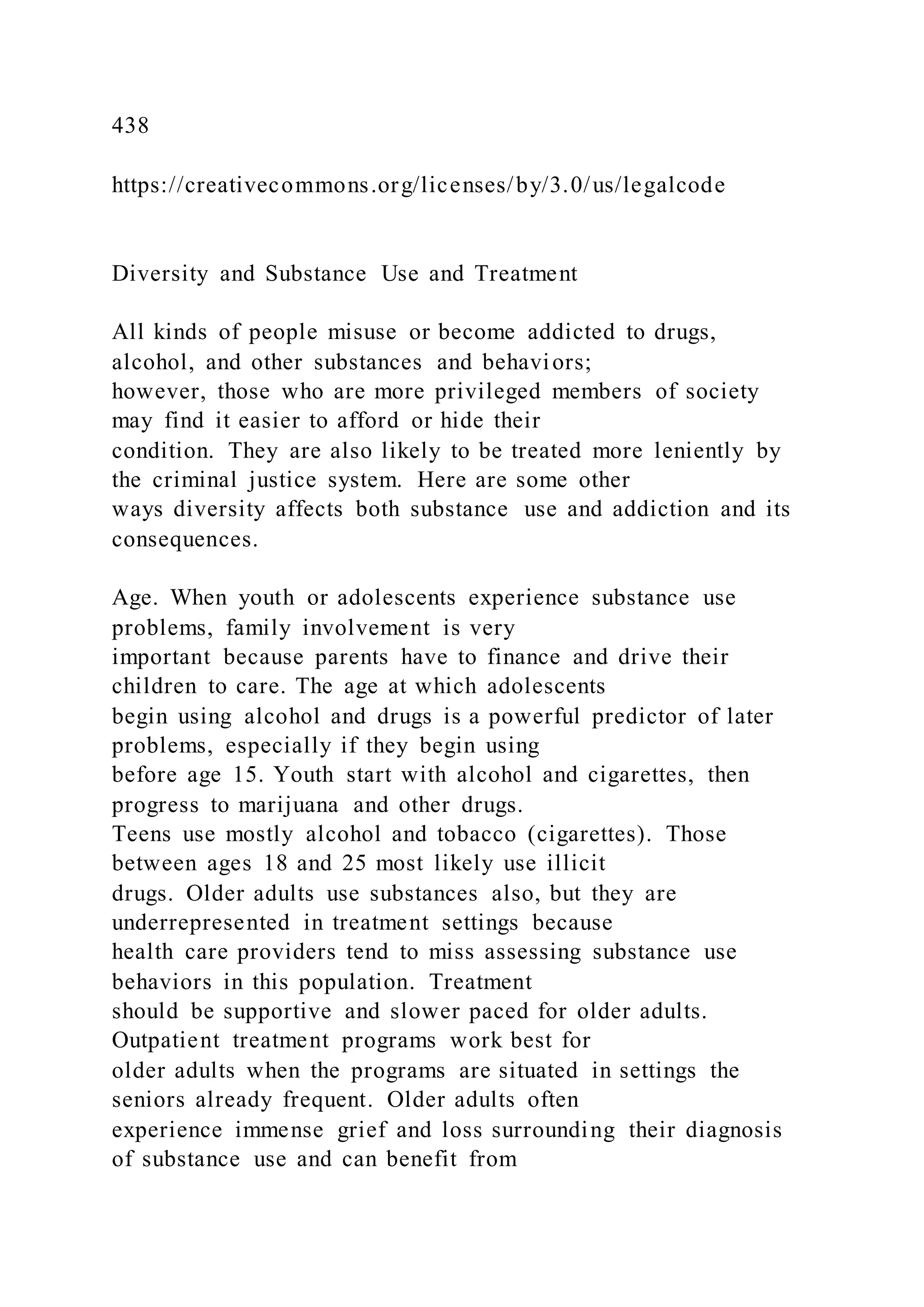 438
https://creativecommons.org/licenses/by/3.0/us/legalcode
Diversity and Substance Use and Treatment
All kinds of people misuse or become addicted to drugs,
alcohol, and other substances and behaviors;
however, those who are more privileged members of society
may find it easier to afford or hide their
condition. They are also likely to be treated more leniently by
the criminal justice system. Here are some other
ways diversity affects both substance use and addiction and its
consequences.
Age. When youth or adolescents experience substance use
problems, family involvement is very
important because parents have to finance and drive their
children to care. The age at which adolescents
begin using alcohol and drugs is a powerful predictor of later
problems, especially if they begin using
before age 15. Youth start with alcohol and cigarettes, then
progress to marijuana and other drugs.
Teens use mostly alcohol and tobacco (cigarettes). Those
between ages 18 and 25 most likely use illicit
drugs. Older adults use substances also, but they are
underrepresented in treatment settings because
health care providers tend to miss assessing substance use
behaviors in this population. Treatment
should be supportive and slower paced for older adults.
Outpatient treatment programs work best for
older adults when the programs are situated in settings the
seniors already frequent. Older adults often
experience immense grief and loss surrounding their diagnosis
of substance use and can benefit from
 
