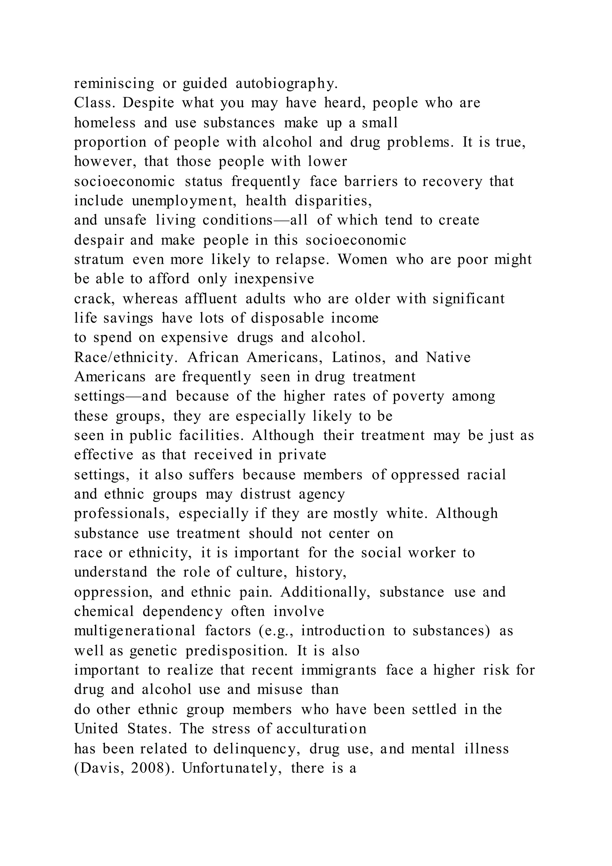 reminiscing or guided autobiography.
Class. Despite what you may have heard, people who are
homeless and use substances make up a small
proportion of people with alcohol and drug problems. It is true,
however, that those people with lower
socioeconomic status frequently face barriers to recovery that
include unemployment, health disparities,
and unsafe living conditions—all of which tend to create
despair and make people in this socioeconomic
stratum even more likely to relapse. Women who are poor might
be able to afford only inexpensive
crack, whereas affluent adults who are older with significant
life savings have lots of disposable income
to spend on expensive drugs and alcohol.
Race/ethnicity. African Americans, Latinos, and Native
Americans are frequently seen in drug treatment
settings—and because of the higher rates of poverty among
these groups, they are especially likely to be
seen in public facilities. Although their treatment may be just as
effective as that received in private
settings, it also suffers because members of oppressed racial
and ethnic groups may distrust agency
professionals, especially if they are mostly white. Although
substance use treatment should not center on
race or ethnicity, it is important for the social worker to
understand the role of culture, history,
oppression, and ethnic pain. Additionally, substance use and
chemical dependency often involve
multigenerational factors (e.g., introduction to substances) as
well as genetic predisposition. It is also
important to realize that recent immigrants face a higher risk for
drug and alcohol use and misuse than
do other ethnic group members who have been settled in the
United States. The stress of acculturation
has been related to delinquency, drug use, and mental illness
(Davis, 2008). Unfortunately, there is a
 