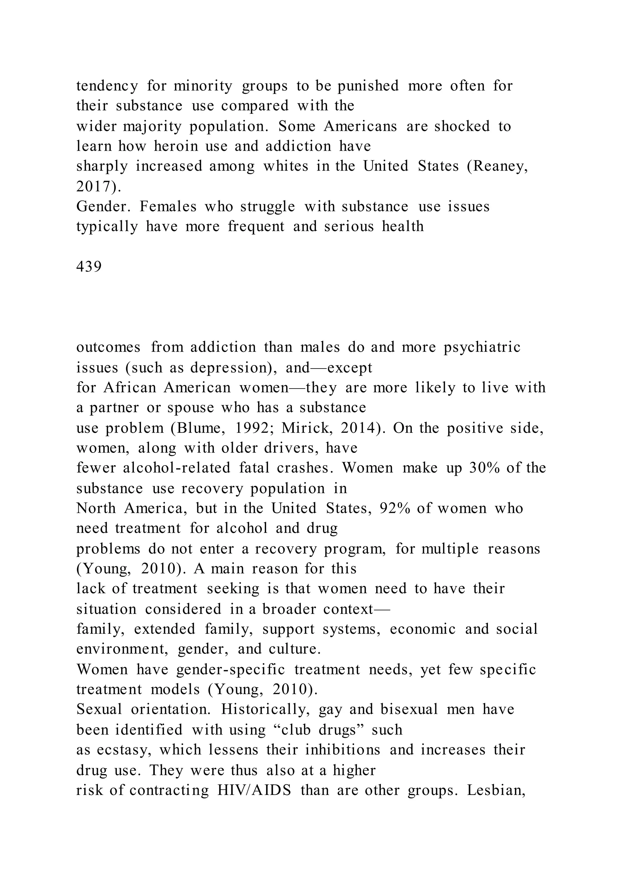 tendency for minority groups to be punished more often for
their substance use compared with the
wider majority population. Some Americans are shocked to
learn how heroin use and addiction have
sharply increased among whites in the United States (Reaney,
2017).
Gender. Females who struggle with substance use issues
typically have more frequent and serious health
439
outcomes from addiction than males do and more psychiatric
issues (such as depression), and—except
for African American women—they are more likely to live with
a partner or spouse who has a substance
use problem (Blume, 1992; Mirick, 2014). On the positive side,
women, along with older drivers, have
fewer alcohol-related fatal crashes. Women make up 30% of the
substance use recovery population in
North America, but in the United States, 92% of women who
need treatment for alcohol and drug
problems do not enter a recovery program, for multiple reasons
(Young, 2010). A main reason for this
lack of treatment seeking is that women need to have their
situation considered in a broader context—
family, extended family, support systems, economic and social
environment, gender, and culture.
Women have gender-specific treatment needs, yet few specific
treatment models (Young, 2010).
Sexual orientation. Historically, gay and bisexual men have
been identified with using “club drugs” such
as ecstasy, which lessens their inhibitions and increases their
drug use. They were thus also at a higher
risk of contracting HIV/AIDS than are other groups. Lesbian,
 