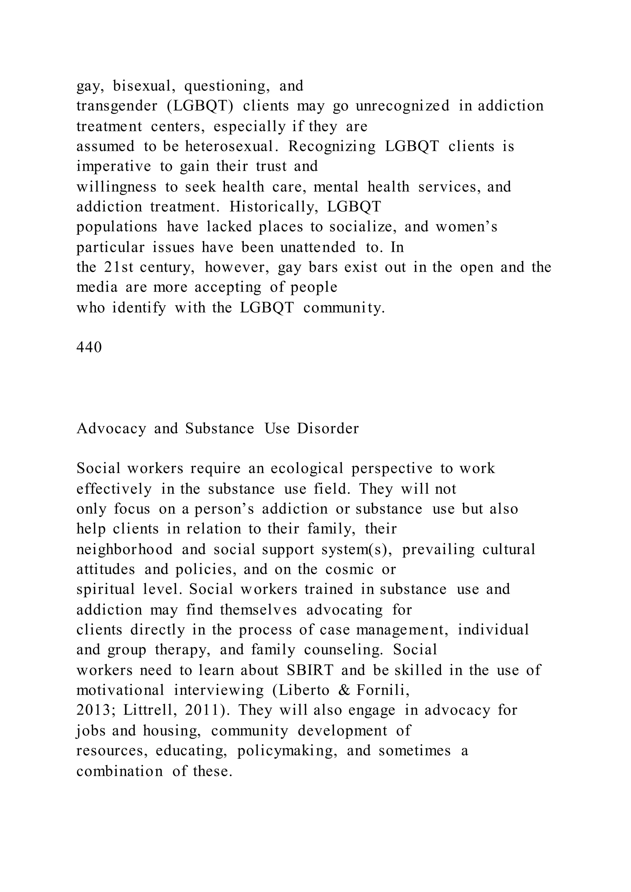 gay, bisexual, questioning, and
transgender (LGBQT) clients may go unrecognized in addiction
treatment centers, especially if they are
assumed to be heterosexual. Recognizing LGBQT clients is
imperative to gain their trust and
willingness to seek health care, mental health services, and
addiction treatment. Historically, LGBQT
populations have lacked places to socialize, and women’s
particular issues have been unattended to. In
the 21st century, however, gay bars exist out in the open and the
media are more accepting of people
who identify with the LGBQT community.
440
Advocacy and Substance Use Disorder
Social workers require an ecological perspective to work
effectively in the substance use field. They will not
only focus on a person’s addiction or substance use but also
help clients in relation to their family, their
neighborhood and social support system(s), prevailing cultural
attitudes and policies, and on the cosmic or
spiritual level. Social workers trained in substance use and
addiction may find themselves advocating for
clients directly in the process of case management, individual
and group therapy, and family counseling. Social
workers need to learn about SBIRT and be skilled in the use of
motivational interviewing (Liberto & Fornili,
2013; Littrell, 2011). They will also engage in advocacy for
jobs and housing, community development of
resources, educating, policymaking, and sometimes a
combination of these.
 