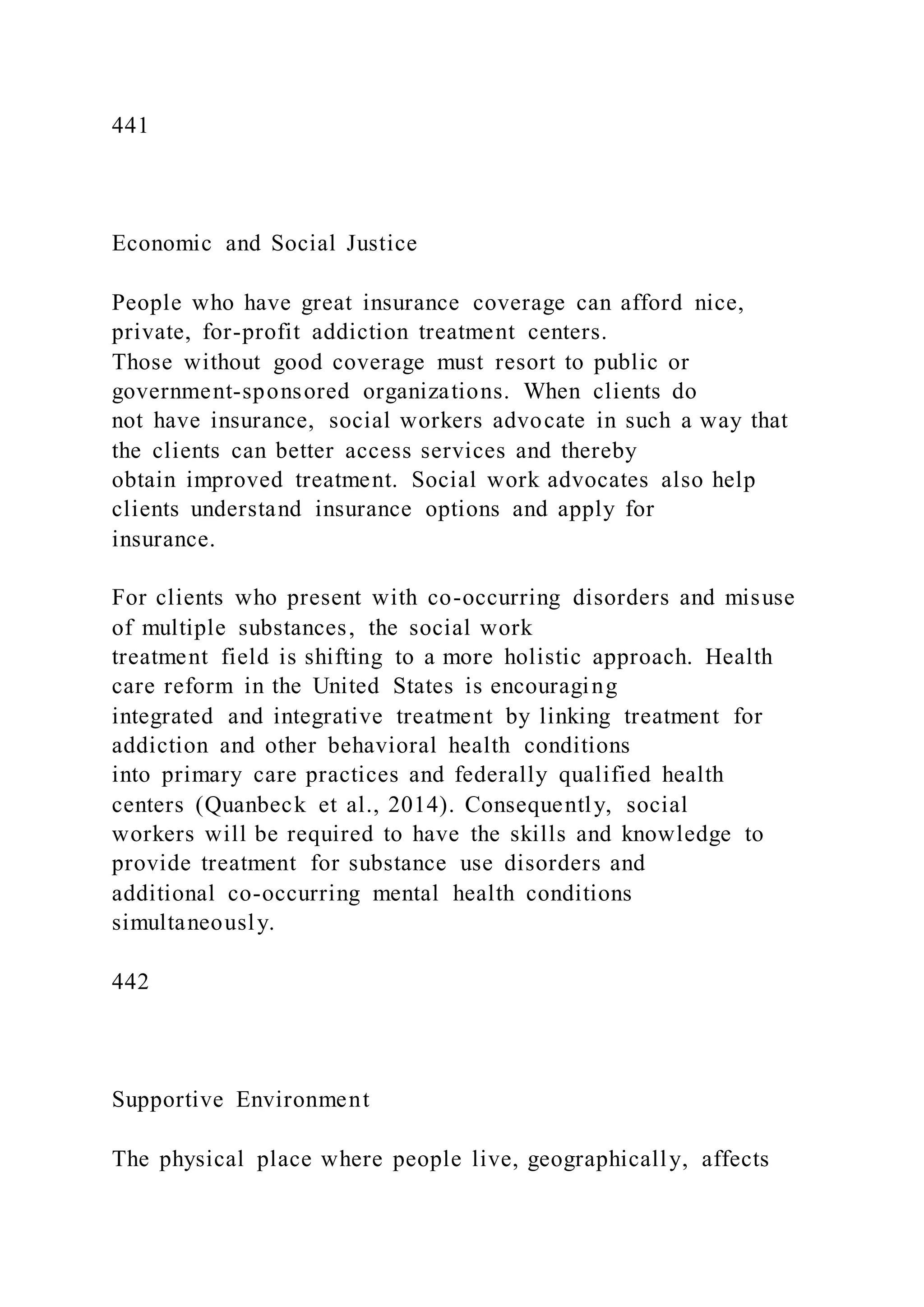 441
Economic and Social Justice
People who have great insurance coverage can afford nice,
private, for-profit addiction treatment centers.
Those without good coverage must resort to public or
government-sponsored organizations. When clients do
not have insurance, social workers advocate in such a way that
the clients can better access services and thereby
obtain improved treatment. Social work advocates also help
clients understand insurance options and apply for
insurance.
For clients who present with co-occurring disorders and misuse
of multiple substances, the social work
treatment field is shifting to a more holistic approach. Health
care reform in the United States is encouraging
integrated and integrative treatment by linking treatment for
addiction and other behavioral health conditions
into primary care practices and federally qualified health
centers (Quanbeck et al., 2014). Consequently, social
workers will be required to have the skills and knowledge to
provide treatment for substance use disorders and
additional co-occurring mental health conditions
simultaneously.
442
Supportive Environment
The physical place where people live, geographically, affects
 
