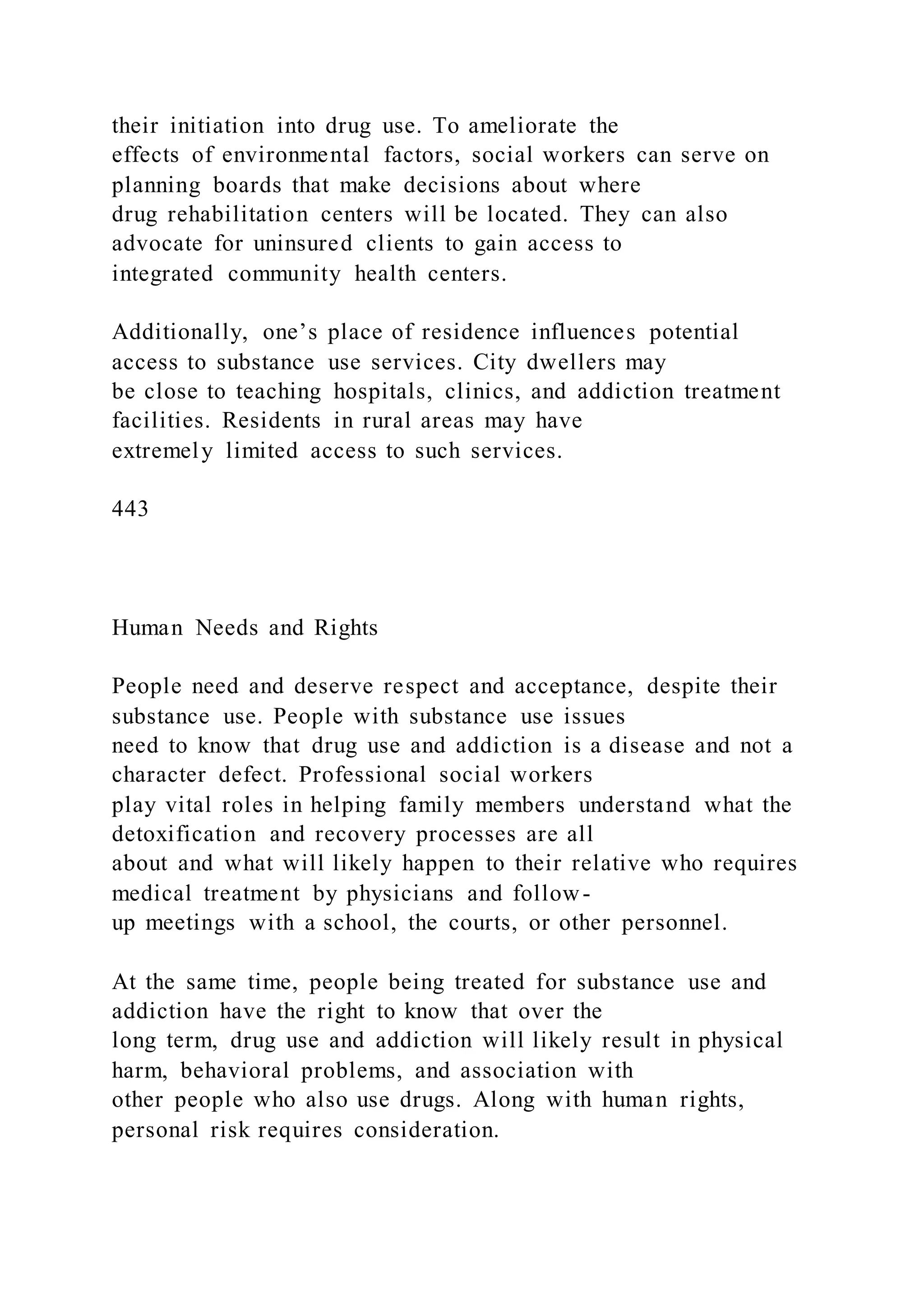 their initiation into drug use. To ameliorate the
effects of environmental factors, social workers can serve on
planning boards that make decisions about where
drug rehabilitation centers will be located. They can also
advocate for uninsured clients to gain access to
integrated community health centers.
Additionally, one’s place of residence influences potential
access to substance use services. City dwellers may
be close to teaching hospitals, clinics, and addiction treatment
facilities. Residents in rural areas may have
extremely limited access to such services.
443
Human Needs and Rights
People need and deserve respect and acceptance, despite their
substance use. People with substance use issues
need to know that drug use and addiction is a disease and not a
character defect. Professional social workers
play vital roles in helping family members understand what the
detoxification and recovery processes are all
about and what will likely happen to their relative who requires
medical treatment by physicians and follow-
up meetings with a school, the courts, or other personnel.
At the same time, people being treated for substance use and
addiction have the right to know that over the
long term, drug use and addiction will likely result in physical
harm, behavioral problems, and association with
other people who also use drugs. Along with human rights,
personal risk requires consideration.
 