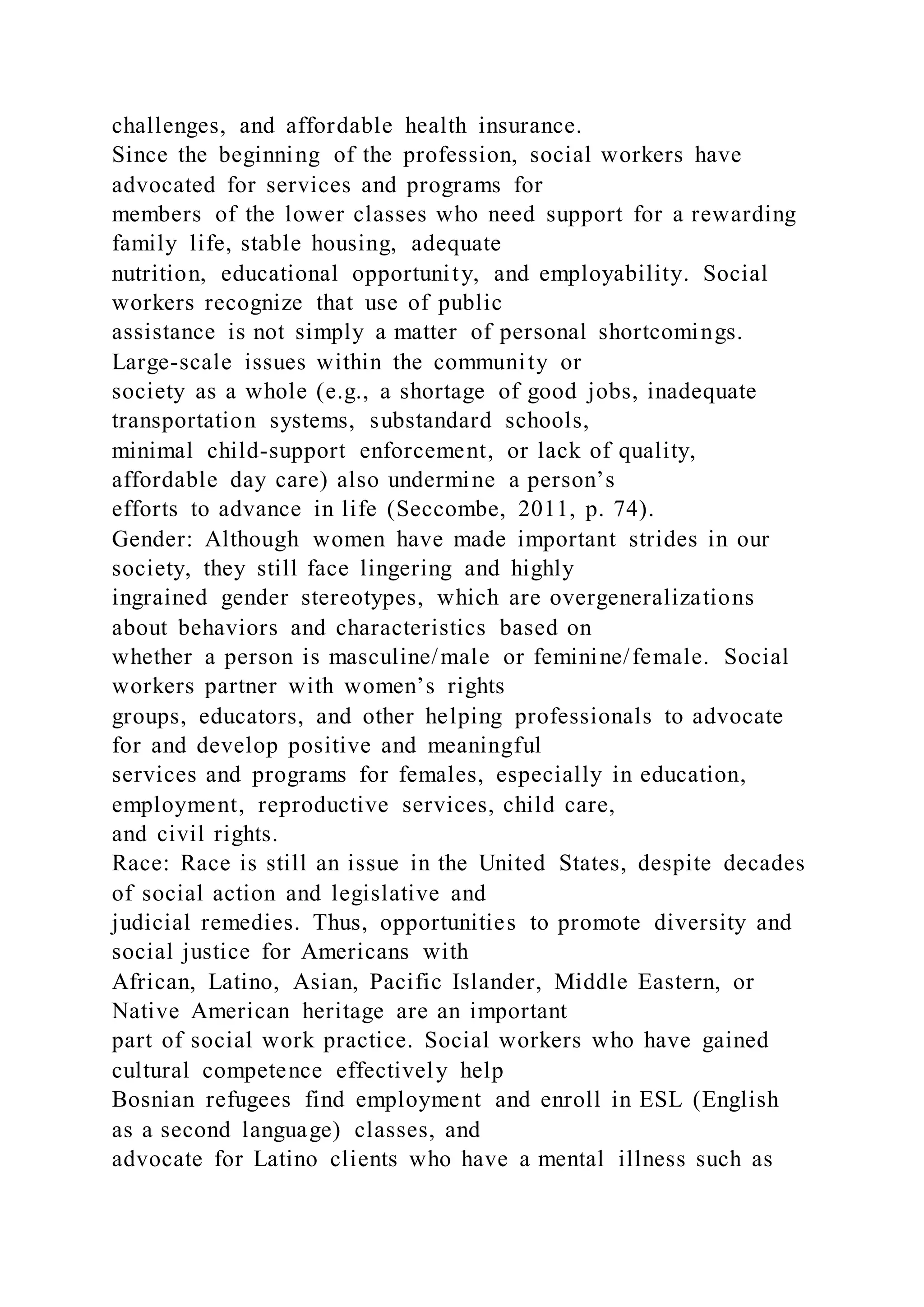 challenges, and affordable health insurance.
Since the beginning of the profession, social workers have
advocated for services and programs for
members of the lower classes who need support for a rewarding
family life, stable housing, adequate
nutrition, educational opportunity, and employability. Social
workers recognize that use of public
assistance is not simply a matter of personal shortcomings.
Large-scale issues within the community or
society as a whole (e.g., a shortage of good jobs, inadequate
transportation systems, substandard schools,
minimal child-support enforcement, or lack of quality,
affordable day care) also undermine a person’s
efforts to advance in life (Seccombe, 2011, p. 74).
Gender: Although women have made important strides in our
society, they still face lingering and highly
ingrained gender stereotypes, which are overgeneralizations
about behaviors and characteristics based on
whether a person is masculine/male or feminine/female. Social
workers partner with women’s rights
groups, educators, and other helping professionals to advocate
for and develop positive and meaningful
services and programs for females, especially in education,
employment, reproductive services, child care,
and civil rights.
Race: Race is still an issue in the United States, despite decades
of social action and legislative and
judicial remedies. Thus, opportunities to promote diversity and
social justice for Americans with
African, Latino, Asian, Pacific Islander, Middle Eastern, or
Native American heritage are an important
part of social work practice. Social workers who have gained
cultural competence effectively help
Bosnian refugees find employment and enroll in ESL (English
as a second language) classes, and
advocate for Latino clients who have a mental illness such as
 