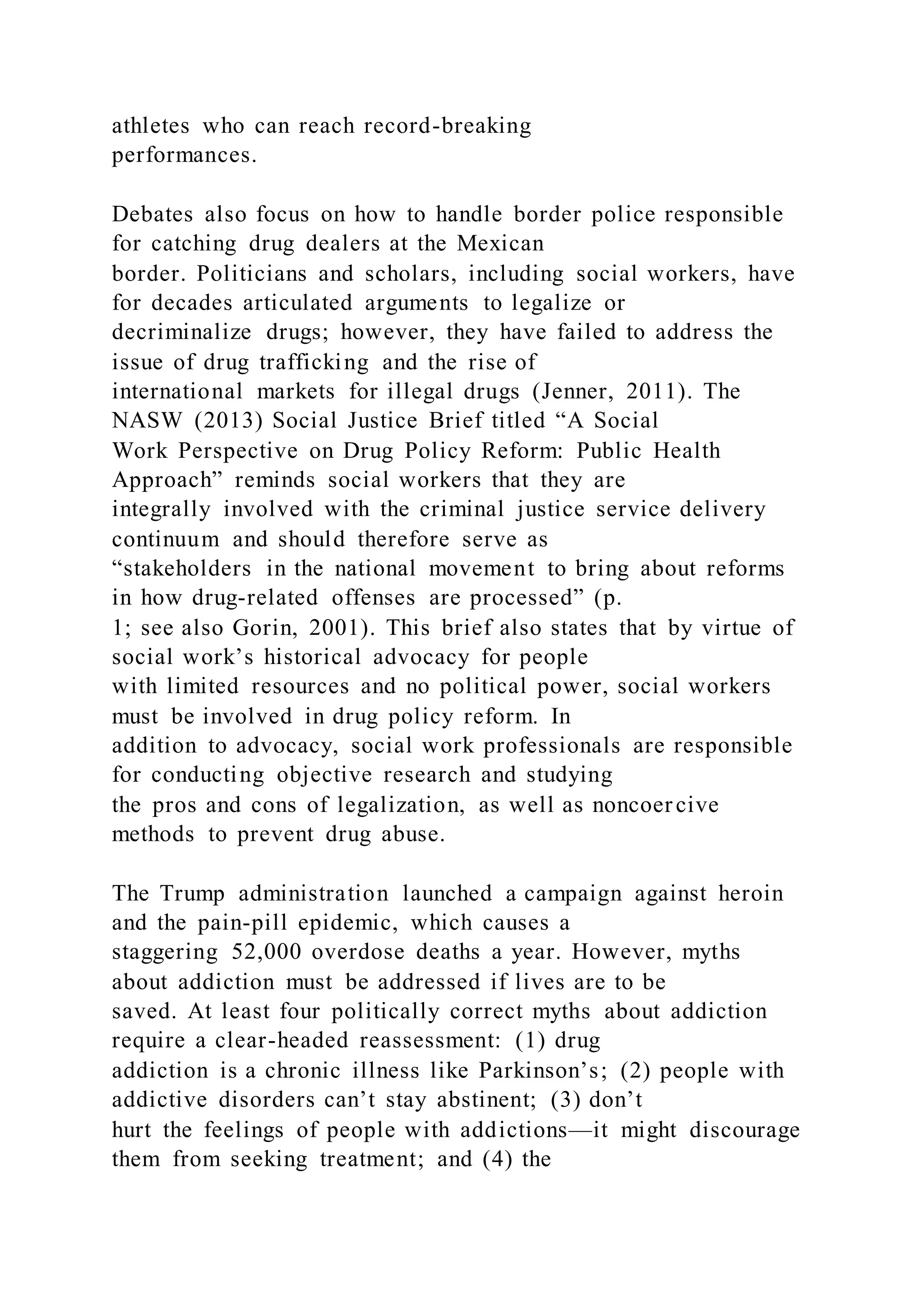 athletes who can reach record-breaking
performances.
Debates also focus on how to handle border police responsible
for catching drug dealers at the Mexican
border. Politicians and scholars, including social workers, have
for decades articulated arguments to legalize or
decriminalize drugs; however, they have failed to address the
issue of drug trafficking and the rise of
international markets for illegal drugs (Jenner, 2011). The
NASW (2013) Social Justice Brief titled “A Social
Work Perspective on Drug Policy Reform: Public Health
Approach” reminds social workers that they are
integrally involved with the criminal justice service delivery
continuum and should therefore serve as
“stakeholders in the national movement to bring about reforms
in how drug-related offenses are processed” (p.
1; see also Gorin, 2001). This brief also states that by virtue of
social work’s historical advocacy for people
with limited resources and no political power, social workers
must be involved in drug policy reform. In
addition to advocacy, social work professionals are responsible
for conducting objective research and studying
the pros and cons of legalization, as well as noncoercive
methods to prevent drug abuse.
The Trump administration launched a campaign against heroin
and the pain-pill epidemic, which causes a
staggering 52,000 overdose deaths a year. However, myths
about addiction must be addressed if lives are to be
saved. At least four politically correct myths about addiction
require a clear-headed reassessment: (1) drug
addiction is a chronic illness like Parkinson’s; (2) people with
addictive disorders can’t stay abstinent; (3) don’t
hurt the feelings of people with addictions—it might discourage
them from seeking treatment; and (4) the
 