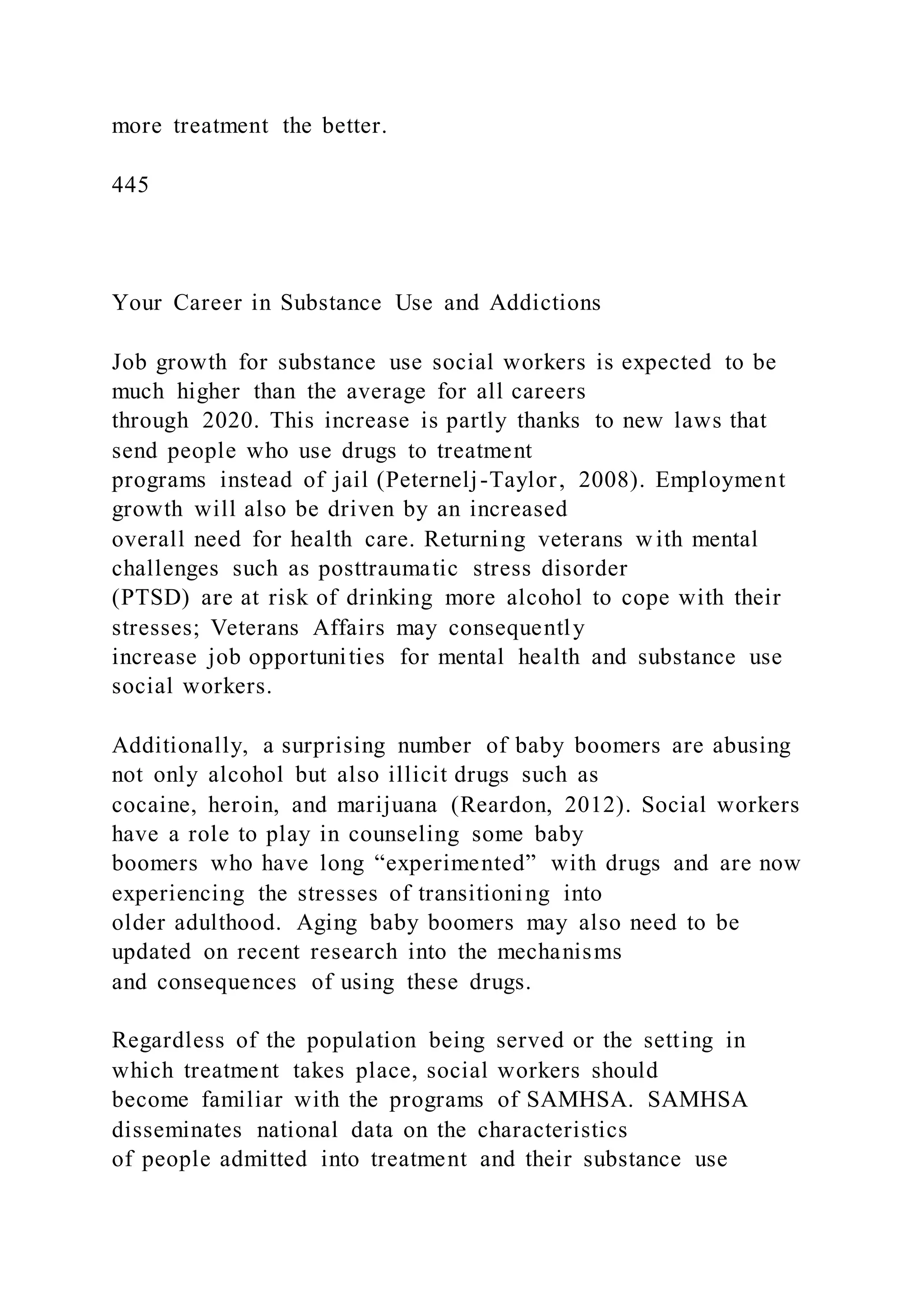 more treatment the better.
445
Your Career in Substance Use and Addictions
Job growth for substance use social workers is expected to be
much higher than the average for all careers
through 2020. This increase is partly thanks to new laws that
send people who use drugs to treatment
programs instead of jail (Peternelj-Taylor, 2008). Employment
growth will also be driven by an increased
overall need for health care. Returning veterans w ith mental
challenges such as posttraumatic stress disorder
(PTSD) are at risk of drinking more alcohol to cope with their
stresses; Veterans Affairs may consequently
increase job opportunities for mental health and substance use
social workers.
Additionally, a surprising number of baby boomers are abusing
not only alcohol but also illicit drugs such as
cocaine, heroin, and marijuana (Reardon, 2012). Social workers
have a role to play in counseling some baby
boomers who have long “experimented” with drugs and are now
experiencing the stresses of transitioning into
older adulthood. Aging baby boomers may also need to be
updated on recent research into the mechanisms
and consequences of using these drugs.
Regardless of the population being served or the setting in
which treatment takes place, social workers should
become familiar with the programs of SAMHSA. SAMHSA
disseminates national data on the characteristics
of people admitted into treatment and their substance use
 