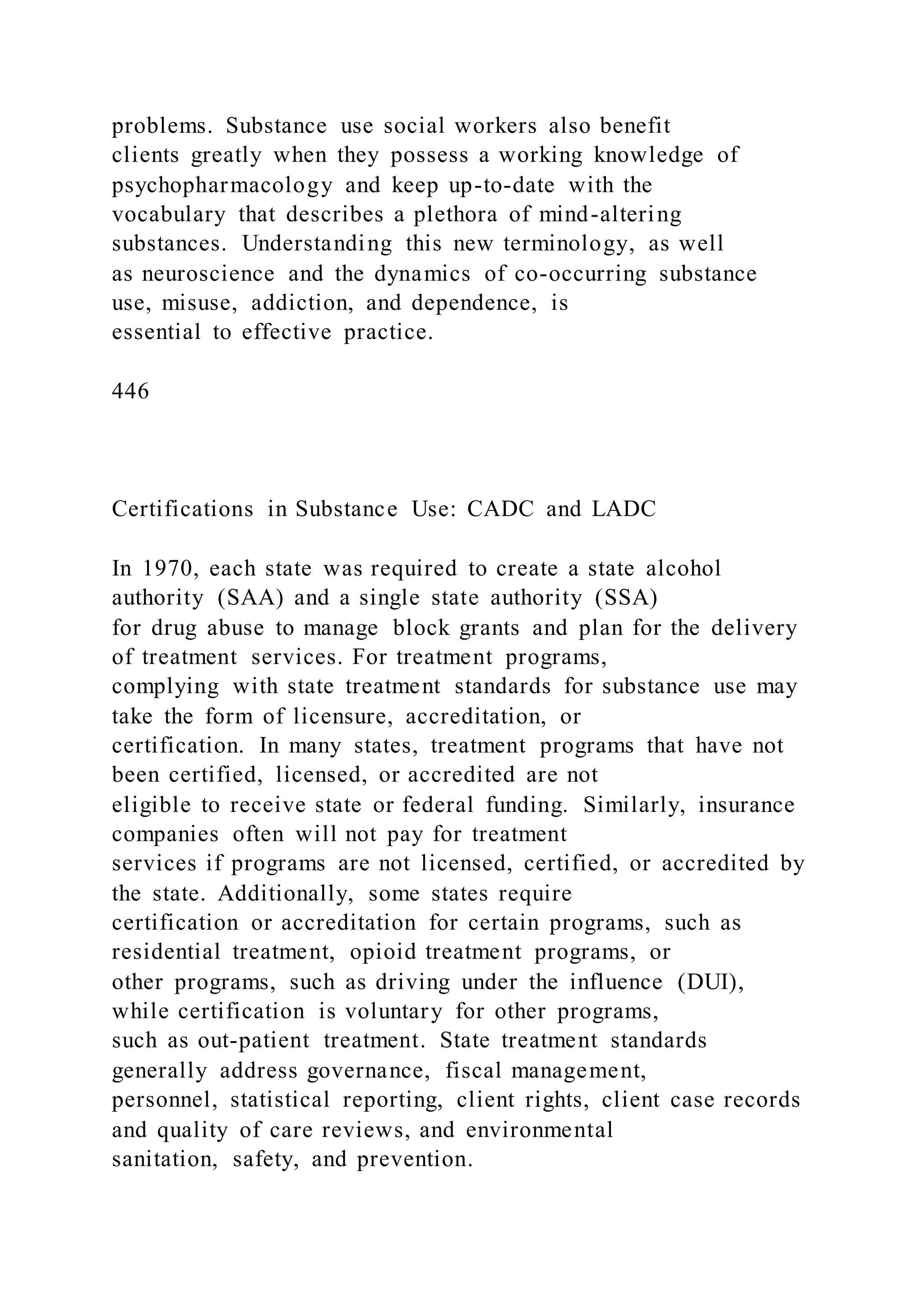problems. Substance use social workers also benefit
clients greatly when they possess a working knowledge of
psychopharmacology and keep up-to-date with the
vocabulary that describes a plethora of mind-altering
substances. Understanding this new terminology, as well
as neuroscience and the dynamics of co-occurring substance
use, misuse, addiction, and dependence, is
essential to effective practice.
446
Certifications in Substance Use: CADC and LADC
In 1970, each state was required to create a state alcohol
authority (SAA) and a single state authority (SSA)
for drug abuse to manage block grants and plan for the delivery
of treatment services. For treatment programs,
complying with state treatment standards for substance use may
take the form of licensure, accreditation, or
certification. In many states, treatment programs that have not
been certified, licensed, or accredited are not
eligible to receive state or federal funding. Similarly, insurance
companies often will not pay for treatment
services if programs are not licensed, certified, or accredited by
the state. Additionally, some states require
certification or accreditation for certain programs, such as
residential treatment, opioid treatment programs, or
other programs, such as driving under the influence (DUI),
while certification is voluntary for other programs,
such as out-patient treatment. State treatment standards
generally address governance, fiscal management,
personnel, statistical reporting, client rights, client case records
and quality of care reviews, and environmental
sanitation, safety, and prevention.
 